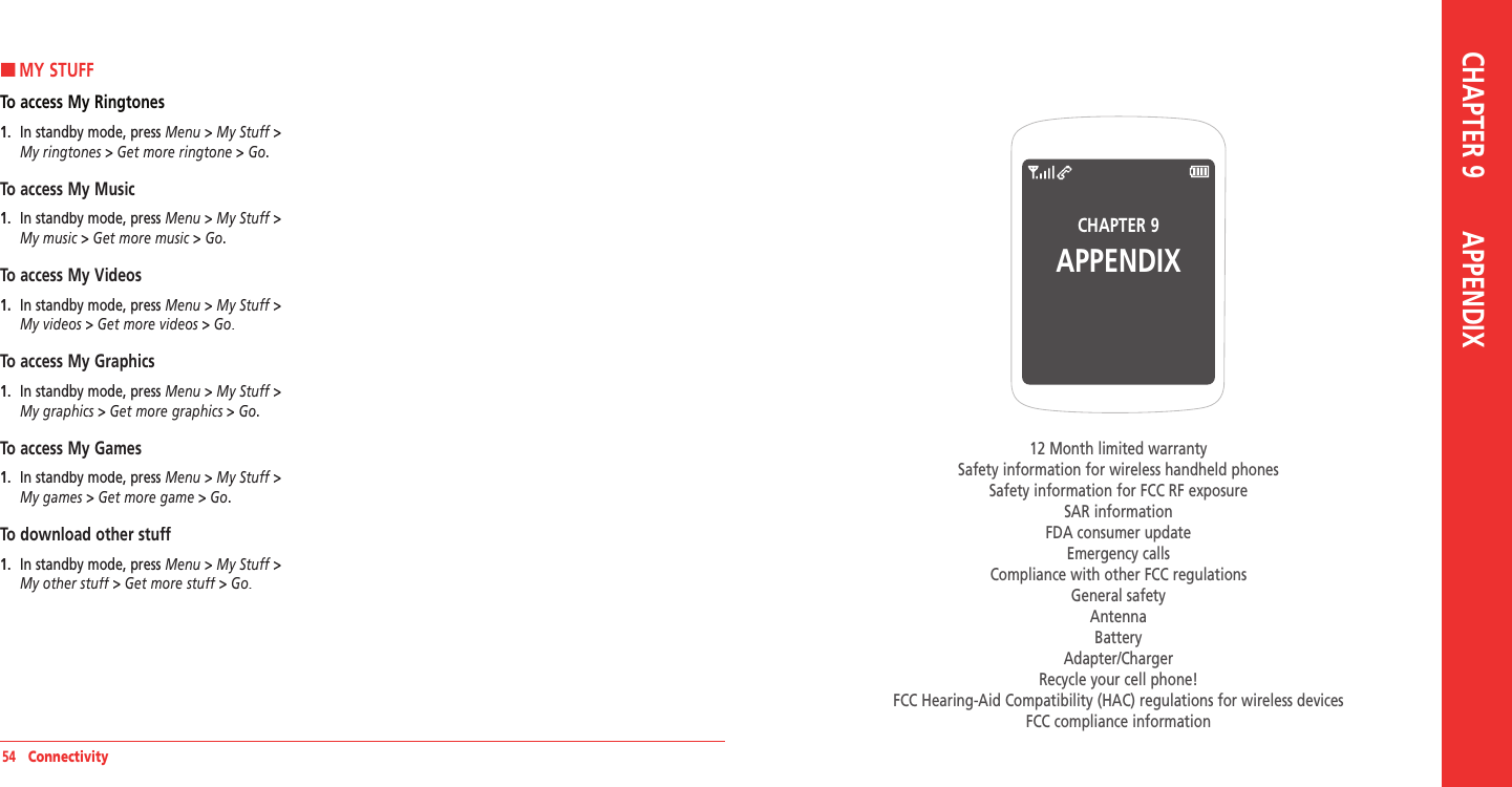 54   ConnectivityCHAPTER 9APPENDIX12 Month limited warrantySafety information for wireless handheld phonesSafety information for FCC RF exposureSAR informationFDA consumer updateEmergency callsCompliance with other FCC regulations General safetyAntennaBatteryAdapter/ChargerRecycle your cell phone!FCC Hearing-Aid Compatibility (HAC) regulations for wireless devicesFCC compliance informationCHAPTER 9       APPENDIXHMY STUFFTo access My Ringtones1.   In standby mode, press Menu &gt; My Stuff &gt;My ringtones &gt; Get more ringtone &gt; Go.To access My Music1.   In standby mode, press Menu &gt; My Stuff &gt;My music &gt; Get more music &gt; Go.To access My Videos1.   In standby mode, press Menu &gt; My Stuff &gt;My videos &gt; Get more videos &gt; Go.To access My Graphics1.   In standby mode, press Menu &gt; My Stuff &gt;My graphics &gt; Get more graphics &gt; Go.To access My Games1.   In standby mode, press Menu &gt; My Stuff &gt;My games &gt; Get more game &gt; Go.To download other stuff1.   In standby mode, press Menu &gt; My Stuff &gt;My other stuff &gt; Get more stuff &gt; Go.