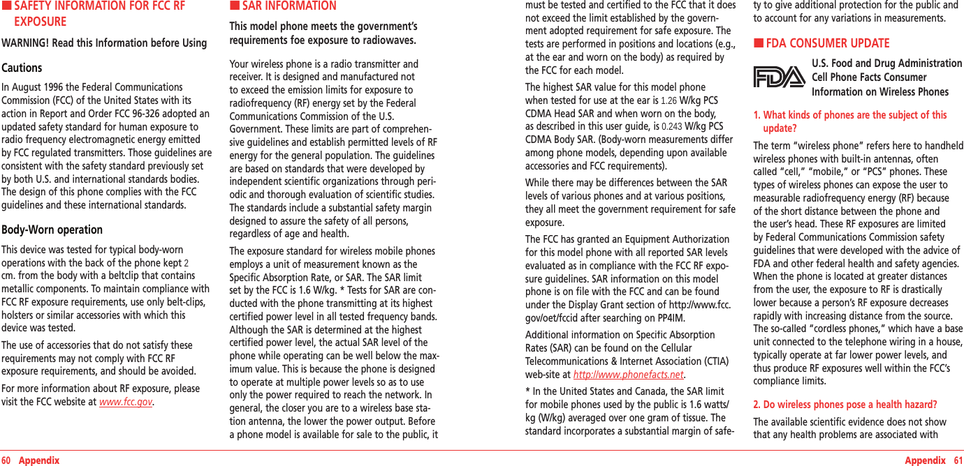60   Appendix Appendix   61H �SAFETY INFORMATION FOR FCC RF EXPOSUREWARNING! Read this Information before UsingCautionsIn August 1996 the Federal Communications Commission (FCC) of the United States with its action in Report and Order FCC 96-326 adopted an updated safety standard for human exposure to radio frequency electromagnetic energy emitted by FCC regulated transmitters. Those guidelines are consistent with the safety standard previously set by both U.S. and international standards bodies. The design of this phone complies with the FCC guidelines and these international standards.Body-Worn operationThis device was tested for typical body-worn  operations with the back of the phone kept 2 cm. from the body with a beltclip that contains metallic components. To maintain compliance with FCC RF exposure requirements, use only belt-clips, holsters or similar accessories with which this device was tested. The use of accessories that do not satisfy these requirements may not comply with FCC RF  exposure requirements, and should be avoided.For more information about RF exposure, please visit the FCC website at www.fcc.gov. H �SAR INFORMATIONThis model phone meets the government’s requirements foe exposure to radiowaves. Your wireless phone is a radio transmitter and receiver. It is designed and manufactured not to exceed the emission limits for exposure to radiofrequency (RF) energy set by the Federal Communications Commission of the U.S. Government. These limits are part of comprehen-sive guidelines and establish permitted levels of RF energy for the general population. The guidelines are based on standards that were developed by independent scientific organizations through peri-odic and thorough evaluation of scientific studies. The standards include a substantial safety margin designed to assure the safety of all persons, regardless of age and health.The exposure standard for wireless mobile phones employs a unit of measurement known as the Specific Absorption Rate, or SAR. The SAR limit set by the FCC is 1.6 W/kg. * Tests for SAR are con-ducted with the phone transmitting at its highest certified power level in all tested frequency bands. Although the SAR is determined at the highest certified power level, the actual SAR level of the phone while operating can be well below the max-imum value. This is because the phone is designed to operate at multiple power levels so as to use only the power required to reach the network. In general, the closer you are to a wireless base sta-tion antenna, the lower the power output. Before a phone model is available for sale to the public, it must be tested and certified to the FCC that it does not exceed the limit established by the govern-ment adopted requirement for safe exposure. The tests are performed in positions and locations (e.g., at the ear and worn on the body) as required by the FCC for each model.The highest SAR value for this model phone when tested for use at the ear is 1.26 W/kg PCS CDMA Head SAR and when worn on the body, as described in this user guide, is 0.243 W/kg PCS CDMA Body SAR. (Body-worn measurements differ among phone models, depending upon available accessories and FCC requirements).While there may be differences between the SAR levels of various phones and at various positions, they all meet the government requirement for safe exposure.The FCC has granted an Equipment Authorization for this model phone with all reported SAR levels evaluated as in compliance with the FCC RF expo-sure guidelines. SAR information on this model phone is on file with the FCC and can be found under the Display Grant section of http://www.fcc.gov/oet/fccid after searching on PP4IM.Additional information on Specific Absorption Rates (SAR) can be found on the Cellular Telecommunications &amp; Internet Association (CTIA) web-site at http://www.phonefacts.net.* In the United States and Canada, the SAR limit for mobile phones used by the public is 1.6 watts/kg (W/kg) averaged over one gram of tissue. The standard incorporates a substantial margin of safe-ty to give additional protection for the public and to account for any variations in measurements.H �FDA CONSUMER UPDATEU.S. Food and Drug Administration Cell Phone Facts Consumer Information on Wireless Phones1.  What kinds of phones are the subject of this update?The term “wireless phone” refers here to handheld wireless phones with built-in antennas, often called “cell,” “mobile,” or “PCS” phones. These types of wireless phones can expose the user to measurable radiofrequency energy (RF) because of the short distance between the phone and the user’s head. These RF exposures are limited by Federal Communications Commission safety guidelines that were developed with the advice of FDA and other federal health and safety agencies. When the phone is located at greater distances from the user, the exposure to RF is drastically lower because a person’s RF exposure decreases rapidly with increasing distance from the source. The so-called “cordless phones,” which have a base unit connected to the telephone wiring in a house, typically operate at far lower power levels, and thus produce RF exposures well within the FCC’s compliance limits.2. Do wireless phones pose a health hazard?The available scientific evidence does not show that any health problems are associated with 
