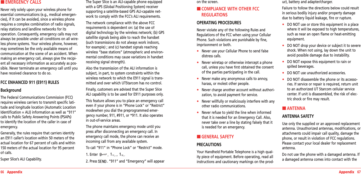 66   Appendix Appendix   67H �EMERGENCY CALLSNever rely solely upon your wireless phone for essential communications (e.g., medical emergen-cies), if it can be avoided, since a wireless phone requires a complex combination of radio signals, relay stations and landline networks for its operation. Consequently, emergency calls may not always be possible under all conditions on all wire-less phone systems. Your wireless phone, however, may sometimes be the only available means of communication at the scene of an accident. When making an emergency call, always give the recipi-ent all necessary information as accurately as pos-sible. Never terminate an emergency call until you have received clearance to do so.  FCC ENHANCED 911 (E911) RULESBackgroundThe Federal Communications Commission (FCC) requires wireless carriers to transmit specific lati-tude and longitude location (Automatic Location Identification = ALI) information as well as “911” calls to Public Safety Answering Points (PSAPs) to identify the location of the caller in case of emergency.Generally, the rules require that carriers identify an E911 caller’s location within 50 meters of the actual location for 67 percent of calls and within 150 meters of the actual location for 95 percent of calls.Super Slice’s ALI Capability.The Super Slice is an ALI-capable phone equipped with a GPS (Global Positioning System) receiver supporting a satellite-based GPS ALI-capable net-work to comply with the FCC’s ALI requirements.The network compliance with the above FCC requirements is dependent on: (a) the use of digital technology by the wireless network; (b) GPS satellite signals being able to reach the handset (such transmissions do not always work indoors, for example) ; and (c) handset signals reaching wireless “base stations” (atmospheric and environ-mental conditions may cause variations in handset receiving signal strength).Also the transmission of the ALI information is subject, in part, to system constraints within the wireless network to which the E911 signal is trans-mitted and over which UTStarcom has no control.Finally, customers are advised that the Super Slice ALI capability is to be used for E911 purposes only.This feature allows you to place an emergency call even if your phone is in “Phone Lock” or “Restrict” modewhen you dial the preprogrammed emer-gency number, 911, #911, or *911. It also operates in out-of-service areas.The phone maintains emergency mode until you press after disconnecting an emergency call. In emergency call mode, the phone can receive an incoming call from any available system.To call “911” in “Phone Lock” or “Restrict” mode.1. Enter , 2. Press . “911” and “Emergency” will appear on the screen.H �COMPLIANCE WITH OTHER FCC REGULATIONSOPERATING PROCEDURESNever violate any of the following Rules and Regulations of the FCC when using your Cellular Phone. Such violations are punishable by fine, imprisonment or both.•    Never use your Cellular Phone to send false distress calls.•    Never wiretap or otherwise intercept a phone call, unless you have first obtained the consent of the parties participating in the call.•    Never make any anonymous calls to annoy, harass, or molest other people.•    Never charge another account without authori-zation, to avoid payment for service.•    Never willfully or maliciously interfere with any other radio communications.•    Never refuse to yield the line when informed that it is needed for an Emergency Call. Also, never take over a line by stating falsely that it is needed for an emergency.H �GENERAL SAFETYPRECAUTIONSYour Handheld Portable Telephone is a high qual-ity piece of equipment. Before operating, read all instructions and cautionary markings on the prod-uct, battery and adapter/charger.Failure to follow the directions below could result in serious bodily injury and/or property damage due to battery liquid leakage, fire or rupture.•    DO NOT use or store this equipment in a place where it will be exposed to high temperatures, such as near an open flame or heat-emitting equipment.•    DO NOT drop your device or subject it to severe shock. When not using, lay down the unit to avoid possible damage due to instability.•    DO NOT expose this equipment to rain or spilled beverages.•    DO NOT use unauthorized accessories.•    DO NOT disassemble the phone or its accesso-ries. If service or repair is required, return unit to an authorized UT Starcom cellular service center. If unit is disassembled, the risk of elec-tric shock or fire may result.H �ANTENNAANTENNA SAFETYUse only the supplied or an approved replacement antenna. Unauthorized antennas, modifications, or attachments could impair call quality, damage the phone, or result in violation of FCC regulations. Please contact your local dealer for replacement antenna.Do not use the phone with a damaged antenna. If a damaged antenna comes into contact with the 