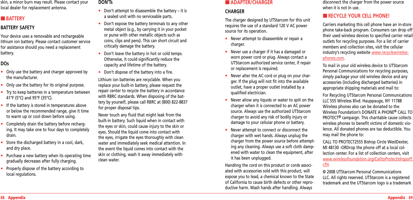 68   Appendix Appendix   69skin, a minor burn may result. Please contact your local dealer for replacement antenna.H �BATTERYBATTERY SAFETYYour device uses a removable and rechargeable lithium ion battery. Please contact customer service for assistance should you need a replacement battery.DOs•    Only use the battery and charger approved by the manufacturer.•    Only use the battery for its original purpose.•    Try to keep batteries in a temperature between 41°F (5°C) and 95°F (35°C).•    If the battery is stored in temperatures above or below the recommended range, give it time to warm up or cool down before using.•    Completely drain the battery before recharg-ing. It may take one to four days to completely drain.•    Store the discharged battery in a cool, dark, and dry place.•    Purchase a new battery when its operating time gradually decreases after fully charging.•    Properly dispose of the battery according to local regulations.DON’Ts•    Don’t attempt to disassemble the battery – it is a sealed unit with no serviceable parts.•    Don’t expose the battery terminals to any other metal object (e.g., by carrying it in your pocket or purse with other metallic objects such as coins, clips and pens). This can short circuit and critically damage the battery.•    Don’t leave the battery in hot or cold temps. Otherwise, it could significantly reduce the capacity and lifetime of the battery.•    Don’t dispose of the battery into a fire.Lithium ion batteries are recyclable. When you replace your built-in battery, please request the repair center to recycle the battery in accordance with RBRC standards. When disposing of the bat-tery by yourself, please call RBRC at (800) 822-8837 for proper disposal tips.Never touch any fluid that might leak from the built-in battery. Such liquid when in contact with the eyes or skin, could cause injury to the skin or eyes. Should the liquid come into contact with the eyes, irrigate the eyes thoroughly with clean water and immediately seek medical attention. In the event the liquid comes into contact with the skin or clothing, wash it away immediately with clean water.H �ADAPTER/CHARGERCHARGERThe charger designed by UTStarcom for this unit requires the use of a standard 120 V AC power source for its operation.•    Never attempt to disassemble or repair a charger.•    Never use a charger if it has a damaged or worn power cord or plug. Always contact a UTStarcom authorized service center, if repair or replacement is required.•    Never alter the AC cord or plug on your char-ger. If the plug will not fit into the available outlet, have a proper outlet installed by a qualified electrician.•    Never allow any liquids or water to spill on the charger when it is connected to an AC power source. Always use the authorized UTStarcom charger to avoid any risk of bodily injury or damage to your cellular phone or battery.•    Never attempt to connect or disconnect the charger with wet hands. Always unplug the charger from the power source before attempt-ing any cleaning. Always use a soft cloth damp-ened with water to clean the equipment, after it has been unplugged.Handling the cord on this product or cords associ-ated with accessories sold with this product, will expose you to lead, a chemical known to the State of California to cause birth defects or other repro-ductive harm. Wash hands after handling. Always disconnect the charger from the power source when it is not in use.H �RECYCLE YOUR CELL PHONE!Carriers marketing this cell phone have an in-store phone take-back program. Consumers can drop off their used wireless devices to specified carrier retail outlets for recycling purposes. For a list of carrier members and collection sites, visit the cellular industry’s recycling website www.recyclewireless‐phones.com.To mail in your old wireless device to UTStarcom Personal Communications for recycling purposes, simply package your old wireless device and any accessories (including discharged batteries) in appropriate shipping materials and mail to:For Recycling UTStarcom Personal Communications LLC 555 Wireless Blvd. Hauppauge, NY 11788 Wireless phones also can be donated to the Wireless Foundation’s DONATE A PHONE® CALL TO PROTECT® campaign. This charitable cause collects wireless phones to benefit victims of domestic vio-lence. All donated phones are tax deductible. You may mail the phone to:CALL TO PROTECT2555 Bishop Circle WestDexter, MI 48130 -ORDrop the phone off at a local col-lection center. For a list of collection centers, visit www.wirelessfoundation.org/CalltoProtect/dropoff.cfm© 2008 UTStarcom Personal Communications LLC. All rights reserved. UTStarcom is a registered trademark and the UTStarcom logo is a trademark 