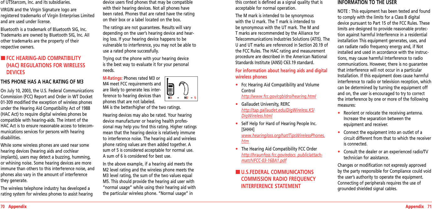 70   Appendix Appendix   71of UTStarcom, Inc. and its subsidiaries.VIRGIN and the Virgin Signature logo are  registered trademarks of Virgin Enterprises Limited and are used under license.Bluetooth is a trademark of Bluetooth SIG, Inc. Trademarks are owned by Bluetooth SIG, Inc. All other trademarks are the property of their  respective owners.H �FCC HEARING-AID COMPATIBILITY (HAC) REGULATIONS FOR WIRELESS DEVICESTHIS PHONE HAS A HAC RATING OF M3On July 10, 2003, the U.S. Federal Communications Commission (FCC) Report and Order in WT Docket 01-309 modified the exception of wireless phones under the Hearing Aid Compatibility Act of 1988 (HAC Act) to require digital wireless phones be compatible with hearing-aids. The intent of the HAC Act is to ensure reasonable access to telecom-munications services for persons with hearing disabilities.While some wireless phones are used near some hearing devices (hearing aids and cochlear implants), users may detect a buzzing, humming, or whining noise. Some hearing devices are more immune than others to this interference noise, and phones also vary in the amount of interference they generate.The wireless telephone industry has developed a rating system for wireless phones to assist hearing device users find phones that may be compatible with their hearing devices. Not all phones have been rated. Phones that are rated have the rating on their box or a label located on the box.The ratings are not guarantees. Results will vary depending on the user’s hearing device and hear-ing loss. If your hearing device happens to be vulnerable to interference, you may not be able to use a rated phone successfully.Trying out the phone with your hearing device is the best way to evaluate it for your personal needs.M-Ratings: Phones rated M3 or M4 meet FCC requirements and are likely to generate less inter-ference to hearing devices than phones that are not labeled.  M4 is the better/higher of the two ratings.Hearing devices may also be rated. Your hearing device manufacturer or hearing health profes-sional may help you find this rating. Higher ratings mean that the hearing device is relatively immune to interference noise. The hearing aid and wireless phone rating values are then added together. A sum of 5 is considered acceptable for normal use. A sum of 6 is considered for best use. In the above example, if a hearing aid meets the M2 level rating and the wireless phone meets the M3 level rating, the sum of the two values equal M5. This should provide the hearing aid user with “normal usage” while using their hearing aid with the particular wireless phone. “Normal usage” in this context is defined as a signal quality that is acceptable for normal operation.The M mark is intended to be synonymous with the U mark. The T mark is intended to be synonymous with the UT mark. The M and T marks are recommended by the Alliance for Telecommunications Industries Solutions (ATIS). The U and UT marks are referenced in Section 20.19 of the FCC Rules. The HAC rating and measurement procedure are described in the American National Standards Institute (ANSI) C63.19 standard.For information about hearing aids and digital wireless phones•    Fcc Hearing Aid Compatibility and Volume Control        http://www.fcc.gov/cgb/dro/hearing.html•    Gallaudet University, RERC    http://tap.gallaudet.edu/DigWireless.KS/DigWireless.html•    Self Help for Hard of Hearing People Inc. [SHHH]        www.hearingloss.org/hat/TipsWirelessPhones.htm•    The Hearing Aid Compatibility FCC Order    http://hraunfoss.fcc.gov/edocs_public/attach‐match/FCC‐03‐168A1.pdfH �U.S.FEDERAL COMMUNICATIONS COMMISSION RADIO FREQUENCY INTERFERENCE STATEMENTINFORMATION TO THE USERNOTE : This equipment has been tested and found to comply with the limits for a Class B digital device pursuant to Part 15 of the FCC Rules. These limits are designed to provide reasonable protec-tion against harmful Interference in a residential installation This equipment generates, uses, and can radiate radio frequency energy and, if Not installed and used in accordance with the instruc-tions, may cause harmful Interference to radio communications. However, there is no guarantee that interference will not occur in a particular Installation. If this equipment does cause harmful interference to radio or television reception, which can be determined by turning the equipment off and on, the user is encouraged to try to correct the interference by one or more of the following measures:•    Reorient or relocate the receiving antenna. Increase the separation between the  equipment and receiver.•    Connect the equipment into an outlet of a circuit different from that to which the receiver is connected.•    Consult the dealer or an experienced radio/TV technician for assistance.Changes or modification not expressly approved by the party responsible for Compliance could void the user’s authority to operate the equipment. Connecting of peripherals requires the use of grounded shielded signal cables.