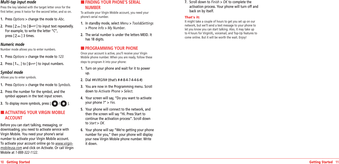 Multi-tap input modePress the key labeled with the target letter once for the first letter; press it twice for the second letter, and so on. 1.   Press Options &gt; change the mode to Options &gt; change the mode to OptionsAbc.2.   Press [] to [] to input text repeatedly. For example, to write the letter “C”,  press [] 3 times.Numeric modeNumber mode allows you to enter numbers.1.   Press Options &gt; change the mode to Options &gt; change the mode to Options123.2.   Press [] to [] to input numbers.Symbol modeAllows you to enter symbols.1.   Press Options &gt; change the mode to Options &gt; change the mode to OptionsSymbols.2.   Press the number for the symbol, and the  symbol appears in the text input screen.3.   To display more symbols, press [ / ].H �ACTIVATING YOUR VIRGIN MOBILE ACCOUNT Before you can start talking, messaging, or  downloading, you need to activate service with Virgin Mobile. You need your phone’s serial number to activate your Virgin Mobile account. To activate your account online go to www.virgin‐www.virgin‐mobileusa.com and click on Activate. Or call Virgin Mobile at 1‐888‐322‐1122.H �FINDING YOUR PHONE’S SERIAL NUMBER To activate your Virgin Mobile account, you need your phone’s serial number.1.   In standby mode, select Menu &gt; Tools&amp;Settings&gt; Phone Info &gt; My Number.2.   The serial number is under the letters MEID. It has 18 digits.H �PROGRAMMING YOUR PHONE Once your account is active, you’ll receive your Virgin Mobile phone number. When you are ready, follow these steps to program it into your phone:1.   Turn on your phone and wait for it to power up.2.   Dial ##VIRGIN# (that’s #-#-8-4-7-4-4-6-#)##VIRGIN# (that’s #-#-8-4-7-4-4-6-#)##VIRGIN#3.   You are now in the Programming menu. Scroll down to Activate Phone &gt; Select.4.   Your screen will say, “Do you want to activate your phone ?” &gt; Yes.5.   Your phone will connect to the network, and then the screen will say “Hi. Press Start to continue the activation process”. Scroll down to Start &gt; Start &gt; StartOK.6.   Your phone will say “We’re getting your phone number for you,” then your phone will display your new Virgin Mobile phone number. Write it down.10   Getting Started Getting Started   117.   Scroll down to Finish &gt; OK to complete the OK to complete the OKactivation process. Your phone will turn off and back on by itself.That&apos;s it:        It might take a couple of hours to get you set up on our network, but we’ll send a text message to your phone to let you know you can start talking. Also, it may take up to 4 hours for VirginXL, voicemail, and Top-Up features to come online. But it will be worth the wait. Enjoy!