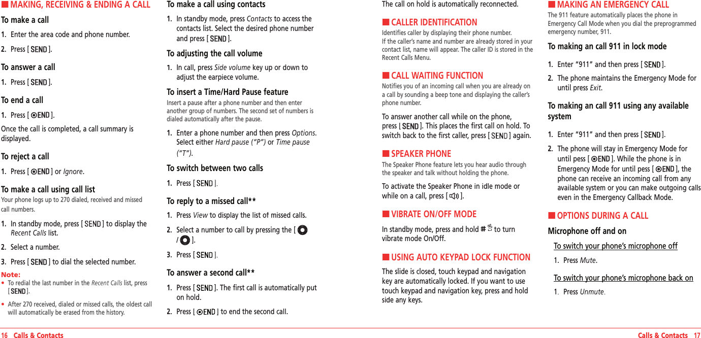 Calls &amp; Contacts   17HMAKING, RECEIVING &amp; ENDING A CALLTo make a call1.   Enter the area code and phone number.2.   Press [].To answer a call1.   Press [].To end a call1.   Press [].Once the call is completed, a call summary is displayed.To reject a call1.   Press [] or Ignore.To make a call using call listYour phone logs up to 270 dialed, received and missed call numbers.1.   In standby mode, press [] to display the Recent Calls list.Recent Calls list.Recent Calls2.   Select a number.3.   Press [] to dial the selected number.Note:        •    To redial the last number in the Recent Calls list, press [   ]. •    After 270 received, dialed or missed calls, the oldest call will automatically be erased from the history.To make a call using contacts1.   In standby mode, press Contacts to access the contacts list. Select the desired phone number and press [].To adjusting the call volume1.   In call, press Side volume key up or down to adjust the earpiece volume.To insert a Time/Hard Pause featureInsert a pause after a phone number and then enter another group of numbers. The second set of numbers is dialed automatically after the pause.1.   Enter a phone number and then press Options. Select either Hard pause (“P”) or Time pause (“T”).To switch between two calls1.   Press [To reply to a missed call**1.   Press View to display the list of missed calls.View to display the list of missed calls.View2.   Select a number to call by pressing the [/].3.   Press [To answer a second call**1.   Press []. The first call is automatically put on hold.2.   Press [] to end the second call.16   Calls &amp; ContactsThe call on hold is automatically reconnected.HCALLER IDENTIFICATIONIdentifies caller by displaying their phone number.  If the caller’s name and number are already stored in your contact list, name will appear. The caller ID is stored in the Recent Calls Menu.HCALL WAITING FUNCTIONNotifies you of an incoming call when you are already on a call by sounding a beep tone and displaying the caller’s phone number.To answer another call while on the phone,  press []. This places the first call on hold. To switch back to the first caller, press [] again.HSPEAKER PHONEThe Speaker Phone feature lets you hear audio through the speaker and talk without holding the phone.To activate the Speaker Phone in idle mode or while on a call, press [].HVIBRATE ON/OFF MODEIn standby mode, press and hold  to turn vibrate mode On/Off.HUSING AUTO KEYPAD LOCK FUNCTIONThe slide is closed, touch keypad and navigation key are automatically locked. If you want to use touch keypad and navigation key, press and hold side any keys.HMAKING AN EMERGENCY CALLThe 911 feature automatically places the phone in Emergency Call Mode when you dial the preprogrammed emergency number, 911.To making an call 911 in lock mode1.   Enter “911” and then press [].2.   The phone maintains the Emergency Mode for  until press Exit.  To making an call 911 using any available system1.   Enter “911” and then press [].2.   The phone will stay in Emergency Mode for until pess []. While the phone is in Emergency Mode for until pess [], the phone can receive an incoming call from any available system or you can make outgoing calls even in the Emergency Callback Mode.HOPTIONS DURING A CALLMicrophone off and onTo switch your phone’s microphone off1.   Press Mute.To switch your phone’s microphone back on1.   Press Unmute.