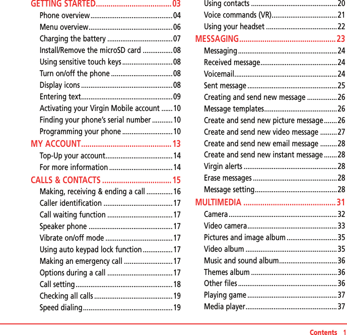 Contents   1GETTING STARTED .................................... 03Phone overview ............................................04Menu overview .............................................06Charging the battery ...................................07Install/Remove the microSD card ................08Using sensitive touch keys ...........................08Turn on/off the phone .................................08Display icons .................................................08Entering text .................................................09Activating your Virgin Mobile account ......10Finding your phone’s serial number ...........10Programming your phone ...........................10MY ACCOUNT ........................................... 13Top-Up your account ....................................14For more information ..................................14CALLS &amp; CONTACTS .................................15Making, receiving &amp; ending a call ..............16Caller identification .....................................17Call waiting function ...................................17Speaker phone .............................................17Vibrate on/off mode ....................................17Using auto keypad lock function ................17Making an emergency call ..........................17Options during a call ...................................17Call setting ....................................................18Checking all calls ..........................................19Speed dialing ................................................19Using contacts ..............................................20Voice commands (VR) ...................................21Using your headset ......................................22MESSAGING .............................................. 23Messaging .....................................................24Received message .........................................24Voicemail ....................................................... 24Sent message ................................................25Creating and send new message ................26Message templates .......................................26Create and send new picture message .......26Create and send new video message .........27Create and send new email message .........28Create and send new instant message .......28Virgin alerts ..................................................28Erase messages .............................................28Message setting ............................................28MULTIMEDIA ............................................31Camera ..........................................................32Video camera ................................................33Pictures and image album ...........................35Video album .................................................35Music and sound album ...............................36Themes album ..............................................36Other files .....................................................36Playing game ................................................37Media player .................................................37