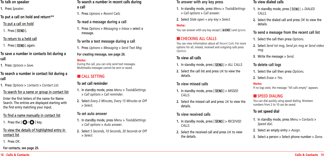 18   Calls &amp; Contacts Calls &amp; Contacts   19To talk on speaker1.   Press Speaker.To put a call on hold and return**To put a call on hold1.   Press [].To return to a held call1.   Press [] again.To save a number in contacts list during a call1.   Press Options &gt; Options &gt; OptionsSave.To search a number in contact list during a call1.   Press Options &gt; Options &gt; OptionsContacts &gt; Contacts &gt; ContactsContact List.To search for a name or group in contact listEnter the first letters of the name for Name Search. The entries are displayed starting with the first entry matching your input.To find a name manually in contact list1.   Press the [/] key.To view the details of highlighted entry in contact list1.   Press OK. For contacts, see page 20.To search a number in recent calls during a call1.   Press Options &gt; Options &gt; OptionsRecent Calls.To read a message during a call1.   Press Options &gt; Options &gt; OptionsMessaging &gt; Inbox &gt; select a Inbox &gt; select a Inboxmessage.To write a text message during a call1.   Press Options &gt; Options &gt; OptionsMessaging &gt; Send Text Msg.For creating message, see page 26.Note:        During the call, you can only send text messages. Multimedia messages cannot be sent or saved.HCALL SETTINGTo set call reminder1.   In standby mode, press Menu &gt; Tools&amp;Settings&gt; Call options &gt; Call reminder. 2.   Select Every 2 Minutes, Every 15 Minutes or Off&gt; Select.To set auto answer1.   In standby mode, press Menu &gt; Tools&amp;Settings&gt; Call options &gt; Auto answer.2.   Select 5 Seconds, 10 Seconds, 20 Seconds or 20 Seconds or 20 SecondsOff&gt; Select.To answer with any key press1.   In standby mode, press Menu &gt; Tools&amp;Settings&gt; Call options &gt; Call answer.2.   Select Slide open + any key &gt; Slide open + any key &gt; Slide open + any keySelect.Note:        You can answer with any key except [ ] and Ignore. HCHECKING ALL CALLSYou can view information about all Recent Calls. For more options for all, missed, received and outgoing calls press Options.To view all calls1.   In standby mode, press []&gt;ALL CALLS.2.   Select the call list and press OK to view the OK to view the OKdetails.To view missed calls1.   In standby mode, press []&gt;MISSED CALLS.2.   Select the missed call and press OK to view the OK to view the OKdetails.To view received calls1.   In standby mode, press []&gt;RECEIVED CALLS.2.   Select the received call and press OK to view OK to view OKthe details.To view dialed calls1.   In standby mode, press [DIALED CALLS.2.   Select the dialed call and press OK to view the OK to view the OKdetails.To send a message from the recent call list1.   Select the call then press Options.2.   Select Send txt msg, Send pic msg or Send video msg.3.   Write the message&gt; Send.To delete call logs1.   Select the call then press Options.2.   Select Erase &gt; Yes.Note:        If no logs exist, the message “All calls empty” appears.HSPEED DIALINGYou can dial quickly using speed dialing. Nineteen  numbers from 2 to 10 can be saved.To set speed dial1.   In standby mode, press Menu &gt; Contacts &gt;Speed dial.2.   Select an empty entry&gt; Assign.3.   Select a person &gt; Select phone number &gt; Done.