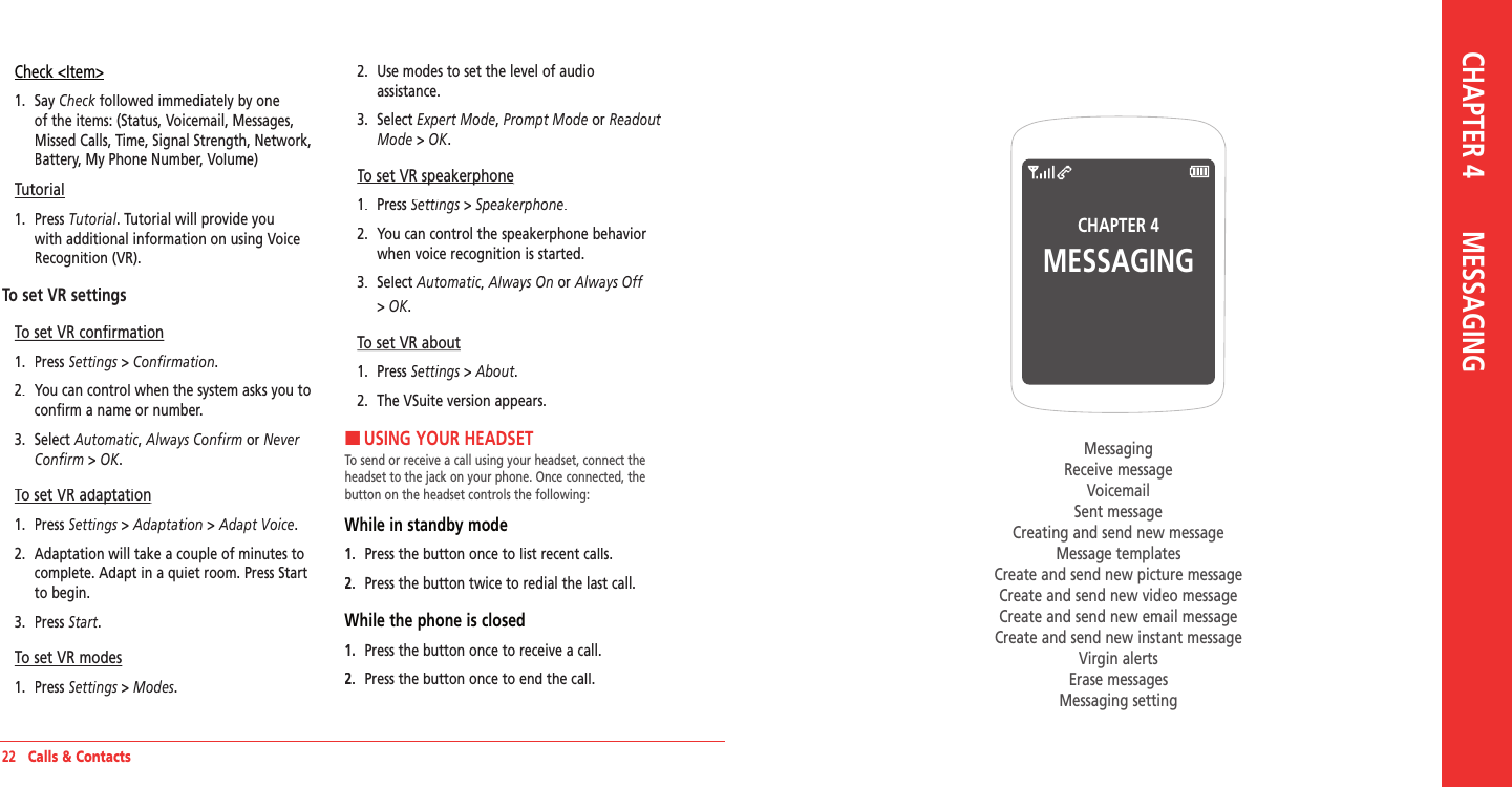 22   Calls &amp; ContactsCheck &lt;Item&gt;1.   Say Check followed immediately by one Check followed immediately by one Checkof the items: (Status, Voicemail, Messages, Missed Calls, Time, Signal Strength, Network, Battery, My Phone Number, Volume)Tutorial1.   Press Tutorial. Tutorial will provide you with additional information on using Voice Recognition (VR).To set VR settingsTo set VR confirmation1.   Press Settings &gt; Settings &gt; SettingsConfirmation.2.   You can control when the system asks you to confirm a name or number.3.   Select Automatic, Always Confirm or Never Confirm &gt; OK.To set VR adaptationTo set VR adaptation1.   Press Settings &gt; Settings &gt; SettingsAdaptation &gt; Adapt Voice.2.   Adaptation will take a couple of minutes to complete. Adapt in a quiet room. Press Start to begin.3.   Press Start.To set VR modes1.   Press Settings &gt; Settings &gt; SettingsModes.2.   Use modes to set the level of audio  assistance.3.   Select Expert Mode, Prompt Mode or Readout Mode &gt; OK.To set VR speakerphoneTo set VR speakerphone1.   Press Settings &gt; Settings &gt; SettingsSpeakerphone.2.   You can control the speakerphone behavior when voice recognition is started. 3.   Select Automatic, Always On or Always Off&gt; OK.To set VR about1.   Press Settings &gt; Settings &gt; SettingsAbout.2.   The VSuite version appears. HUSING YOUR HEADSETTo send or receive a call using your headset, connect the headset to the jack on your phone. Once connected, the button on the headset controls the following:While in standby mode1.   Press the button once to list recent calls.2.   Press the button twice to redial the last call. While the phone is closed1.   Press the button once to receive a call.2.   Press the button once to end the call.CHAPTER 4MESSAGINGMessagingReceive messageVoicemailSent messageCreating and send new messageMessage templatesCreate and send new picture messageCreate and send new video messageCreate and send new email messageCreate and send new instant messageVirgin alertsErase messagesMessaging settingCHAPTER 4       MESSAGING