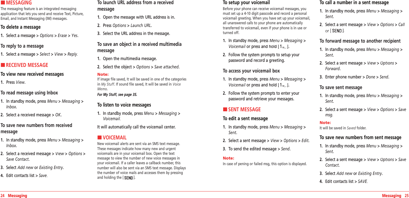 Messaging   25HMESSAGINGThe messaging feature is an integrated messaging  application that lets you send and receive Text, Picture, Email, and Instant Messaging (IM) messages. To delete a message 1.   Select a message &gt; Options &gt; Erase &gt; Yes.To reply to a message1.   Select a message &gt; Select &gt; View &gt; Reply.HRECEIVED MESSAGETo view new received messages1.   Press View.To read message using Inbox 1.   In standby mode, press Menu &gt; Messaging &gt; Inbox.2.   Select a received message &gt; OK.To save new numbers from received  message1.   In standby mode, press Menu &gt; Messaging &gt; Inbox.2.   Select a received message &gt; View &gt; View &gt; ViewOptions &gt; Save Contact.  3.   Select Add new or Add new or Add newExisting Entry.4.   Edit contacts list &gt; Save.    To launch URL address from a received  message1.   Open the message with URL address is in.2.   Press Options &gt; Options &gt; OptionsLaunch URL.  3.   Select the URL address in the message. To save an object in a received multimedia message1.   Open the multimedia message.2.   Select the object &gt; Options &gt; Save attached.Note:        If image file saved, It will be saved in one of the categories in My Stuff. If sound file saved, It will be saved in Voice Memo.For My Stuff, see page 35.To listen to voice messages1.   In standby mode, press Menu &gt; Messaging &gt; Voicemail. It will automatically call the voicemail center.HVOICEMAILNew voicemail alerts are sent via an SMS text message. These messages indicate how many new and urgent  voicemails are in your voicemail box. Open the text  message to view the number of new voice messages in your voicemail. If a caller leaves a callback number, this number will also be sent via an SMS text message. Displays the number of voice mails and accesses them by pressing and holding the [ ].24   MessagingTo setup your voicemailBefore your phone can receive voicemail messages, you must set up a 4-10 digit passcode and record a personal voicemail greeting. When you have set up your voicemail, all unanswered calls to your phone are automatically transferred to voicemail, even if your phone is in use or turned off.1.   In standby mode, press Menu &gt; Messaging &gt;Voicemail or press and holdVoicemail or press and holdVoicemail[].2.   Follow the system prompts to setup your  password and record a greeting.To access your voicemail box1.   In standby mode, press Menu &gt; Messaging &gt;Voicemail or press and holdVoicemail or press and holdVoicemail[].2.   Follow the system prompts to enter your  password and retrieve your messages.HSENT MESSAGETo edit a sent message1.   In standby mode, press Menu &gt; Messaging &gt; Sent.2.   Select a sent message &gt; View &gt; View &gt; ViewOptions &gt; Options &gt; OptionsEdit. 3.   To send the edited message &gt; Send.  Note:        In case of pening or failed msg, this option is displayed. To call a number in a sent message1.   In standby mode, press Menu &gt; Messaging &gt; Sent.2Select a sent message &gt; View &gt; Options &gt; Call ].  To forward message to another recipient1.   In standby mode, press Menu &gt; Messaging &gt; Sent.2.   Select a sent message &gt; View &gt; View &gt; ViewOptions &gt; Options &gt; OptionsForward. 3.   Enter phone number &gt; Done &gt; Send. To save sent message1.   In standby mode, press Menu &gt; Messaging &gt; Sent.2.   Select a sent message &gt; View &gt; Options &gt; Save msg.  Note:        It will be saved in Saved folder. To save new numbers from sent message1.   In standby mode, press Menu &gt; Messaging &gt; Sent.2.   Select a sent message &gt; View &gt; View &gt; ViewOptions &gt; Options &gt; OptionsSave Contact. 3.   Select Add new or Add new or Add newExisting Entry.4.   Edit contacts list &gt; SAVE. 