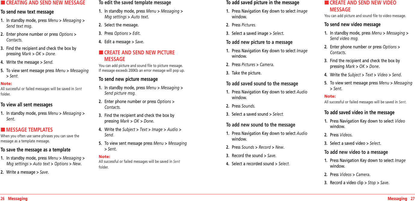 26   Messaging Messaging   27HCREATING AND SEND NEW MESSAGETo send new text message1.   In standby mode, press Menu &gt; Messaging &gt; Send text msg.2.   Enter phone number or press Options &gt; Contacts. 3.   Find the recipient and check the box by  pressing Mark &gt; Mark &gt; MarkOK &gt; Done.4.   Write the message &gt; Send.5.   To view sent message press Menu &gt; Messaging&gt; Sent.Note:        All successful or failed messages will be saved in Sent folder.To view all sent messages1.   In standby mode, press Menu &gt; Messaging &gt; Sent. HMESSAGE TEMPLATESWhen you often use same phrases you can save the  message as a template message.To save the message as a template1.   In standby mode, press Menu &gt; Messaging &gt; Msg settings &gt; Msg settings &gt; Msg settingsAuto text &gt; Auto text &gt; Auto textOptions &gt; Options &gt; OptionsNew.2.   Write a message &gt; Save. To edit the saved template message1.   In standby mode, press Menu &gt; Messaging &gt; Msg settings &gt; Msg settings &gt; Msg settingsAuto text.2.   Select the message. 3.   Press Options &gt; Options &gt; OptionsEdit. 4.   Edit a message &gt; Save.H �CREATE AND SEND NEW PICTURE  MESSAGEYou can add picture and sound file to picture message.  If message exceeds 200Kb an error message will pop up.To send new picture message1.  In standby mode, press Menu &gt; Messaging &gt; Send picture msg.2.   Enter phone number or press Options &gt; Contacts.3.   Find the recipient and check the box by  pressing Mark &gt; Mark &gt; MarkOK &gt; Done.4.   Write the Subject &gt; Text &gt; Image &gt; Audio &gt;Send. 5.   To view sent message press Menu &gt; Messaging &gt; Sent.Note:        All successful or failed messages will be saved in Sent folder.To add saved picture in the message1.   Press Navigation Key down to select Imagewindow.2.   Press Pictures.3.   Select a saved image &gt; Select.To add new picture to a message1.   Press Navigation Key down to select Imagewindow.2.   Press Pictures &gt; Camera.3.   Take the picture.To add saved sound to the message1.   Press Navigation Key down to select Audiowindow.2.   Press Sounds.3.   Select a saved sound &gt; Select.To add new sound to the message1.   Press Navigation Key down to select Audiowindow.2.   Press Sounds &gt; Record &gt; New.3.   Record the sound&gt; Save. 4.   Select a recorded sound &gt; Select.H �CREATE AND SEND NEW VIDEO  MESSAGEYou can add picture and sound file to video message.  To send new video message1.   In standby mode, press Menu &gt; Messaging &gt; Send video msg.2.   Enter phone number or press Options &gt; Contacts.3.   Find the recipient and check the box by  pressing Mark &gt; Mark &gt; MarkOK &gt; Done.4.   Write the Subject &gt; Text &gt; Video &gt; Send. 5.   To view sent message press Menu &gt; Messaging &gt; Sent.Note:        All successful or failed messages will be saved in Sent.To add saved video in the message1.   Press Navigation Key down to select Videowindow.2.   Press Videos.3.   Select a saved video &gt; Select.To add new video to a message1.   Press Navigation Key down to select Imagewindow.2.   Press Videos &gt; Camera.3.   Record a video clip&gt; Stop &gt; Save.