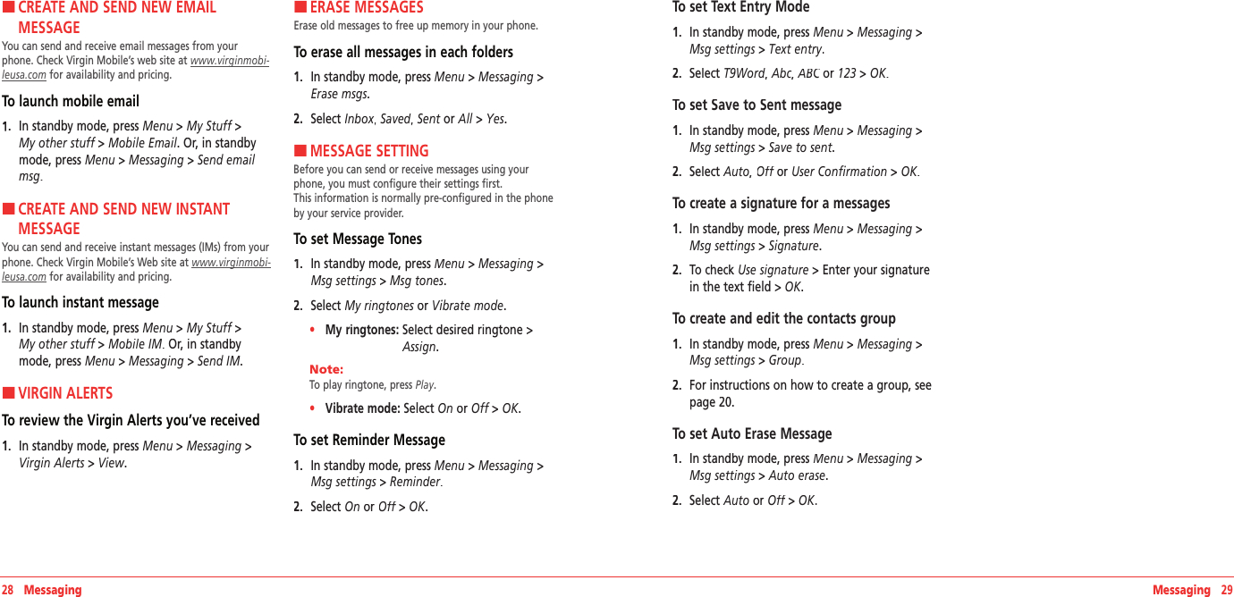 28   MessagingH �CREATE AND SEND NEW EMAIL  MESSAGEYou can send and receive email messages from your phone. Check Virgin Mobile’s web site at www.virginmobi‐leusa.com for availability and pricing.To launch mobile email 1.   In standby mode, press Menu &gt; My Stuff &gt;  My other stuff &gt; Mobile Email. Or, in standby mode, press Menu &gt; Messaging &gt; Send email msg.H �CREATE AND SEND NEW INSTANT  MESSAGEYou can send and receive instant messages (IMs) from your phone. Check Virgin Mobile’s Web site at www.virginmobi‐leusa.com for availability and pricing.To launch instant message  1.   In standby mode, press Menu &gt; My Stuff &gt;  My other stuff &gt; Mobile IM. Or, in standby mode, press Menu &gt; Messaging &gt; Send IM.H �VIRGIN ALERTSTo review the Virgin Alerts you’ve received1.   In standby mode, press Menu &gt; Messaging &gt;Virgin Alerts &gt; View.H �ERASE MESSAGESErase old messages to free up memory in your phone.To erase all messages in each folders 1.   In standby mode, press Menu &gt; Messaging &gt;Erase msgs.2.   Select Inbox,Inbox,Inbox Saved, Saved, Saved Sent or All &gt; Yes.H �MESSAGE SETTINGBefore you can send or receive messages using your phone, you must configure their settings first.  This information is normally pre-configured in the phone by your service provider. To set Message Tones1.   In standby mode, press Menu &gt; Messaging &gt;Msg settings &gt; Msg tones.2.   Select My ringtones or My ringtones or My ringtonesVibrate mode.•     My ringtones:  Select desired ringtone&gt;Assign. Note:        To play ringtone, press Play. •     Vibrate mode: Select On or Off &gt; OK. To set Reminder Message1.   In standby mode, press Menu &gt; Messaging &gt;Msg settings &gt; Reminder.2.   Select On or Off &gt; Off &gt; OffOK.Messaging   29To set Text Entry Mode1.   In standby mode, press Menu &gt; Messaging &gt;Msg settings &gt; Text entry.2.   Select T9Word, T9Word, T9WordAbc, ABC or ABC or ABC123 &gt; OK.To set Save to Sent message1.   In standby mode, press Menu &gt; Messaging &gt;Msg settings &gt; Save to sent.2.   Select Auto, Off or Off or OffUser Confirmation &gt; OK.To create a signature for a messages1.   In standby mode, press Menu &gt; Messaging &gt;Msg settings &gt; Signature.2.   To check Use signature &gt; Enter your signature in the text field &gt; OK.To create and edit the contacts group1.   In standby mode, press Menu &gt; Messaging &gt;Msg settings &gt; Group.2.   For instructions on how to create a group, see page 20. To set Auto Erase Message1.   In standby mode, press Menu &gt; Messaging &gt;Msg settings &gt; Auto erase.2.   Select Auto or Off &gt; Off &gt; OffOK.