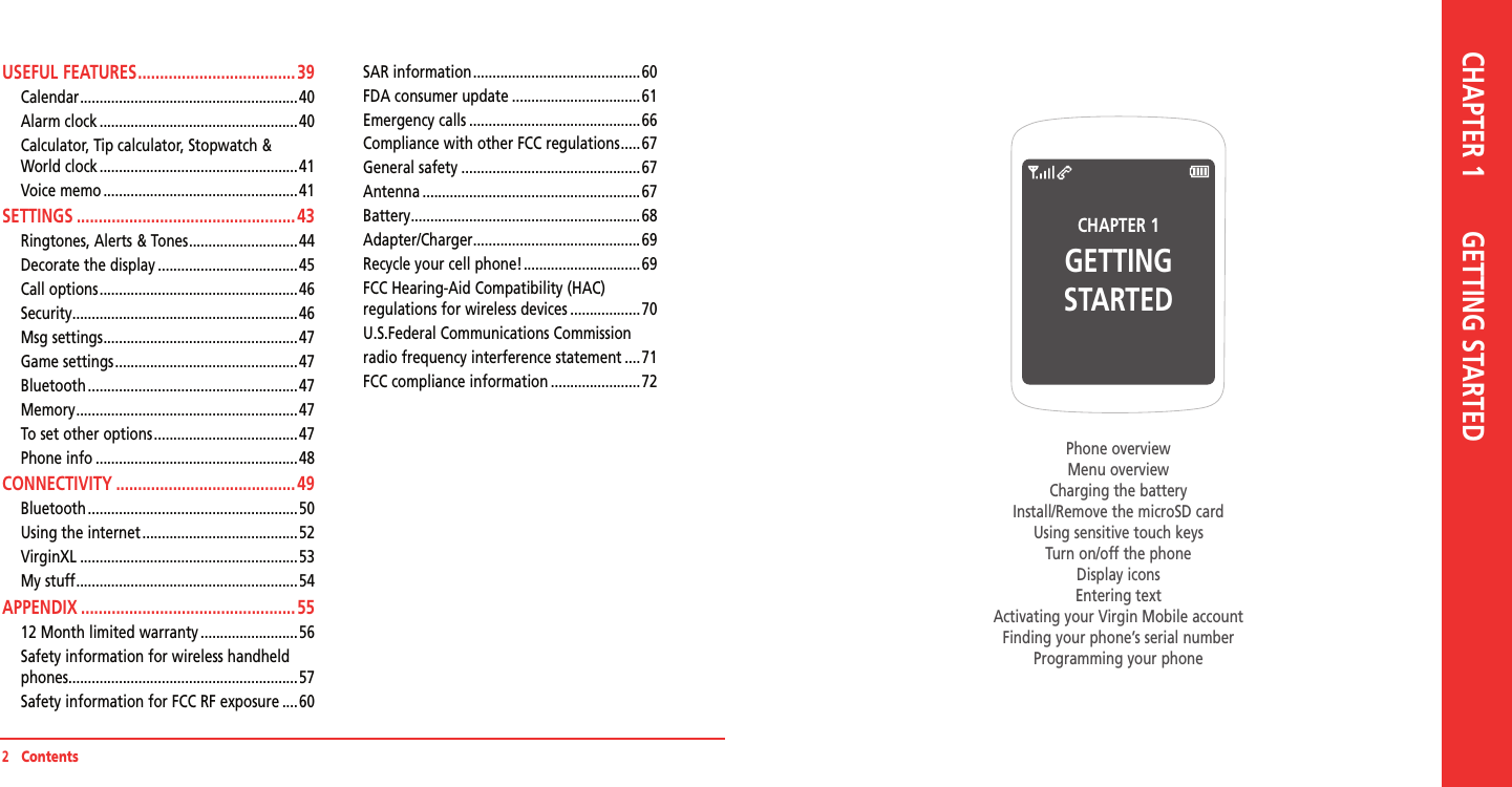 USEFUL FEATURES .................................... 39Calendar ........................................................40Alarm clock ...................................................40Calculator, Tip calculator, Stopwatch &amp;  World clock ...................................................41Voice memo ..................................................41SETTINGS .................................................. 43Ringtones, Alerts &amp; Tones ............................44Decorate the display ....................................45Call options ...................................................46Security ..........................................................46Msg settings ..................................................47Game settings ...............................................47Bluetooth ......................................................47Memory .........................................................47To set other options .....................................47Phone info ....................................................48CONNECTIVITY .........................................49Bluetooth ......................................................50Using the internet ........................................52VirginXL ........................................................53My stuff .........................................................54APPENDIX ................................................. 5512 Month limited warranty .........................56Safety information for wireless handheld phones ...........................................................57Safety information for FCC RF exposure ....60SAR information ...........................................60FDA consumer update .................................61Emergency calls ............................................66Compliance with other FCC regulations .....67General safety ..............................................67Antenna ........................................................67Battery ...........................................................68Adapter/Charger ...........................................69Recycle your cell phone! ..............................69FCC Hearing-Aid Compatibility (HAC)       regulations for wireless devices ..................70U.S.Federal Communications Commissionradio frequency interference statement ....71FCC compliance information .......................722   ContentsCHAPTER 1GETTING STARTEDPhone overviewMenu overviewCharging the batteryInstall/Remove the microSD cardUsing sensitive touch keysTurn on/off the phoneDisplay iconsEntering textActivating your Virgin Mobile accountFinding your phone’s serial numberProgramming your phoneCHAPTER 1       GETTING STARTED