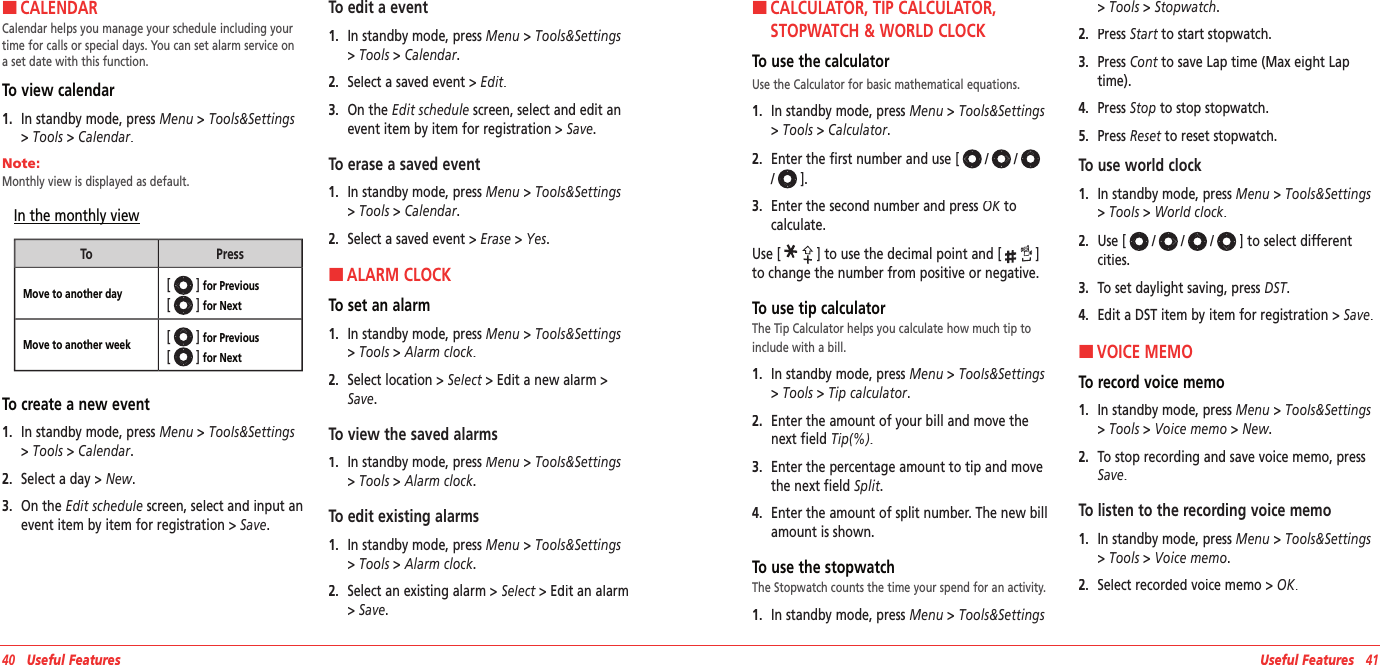 HCALENDARCalendar helps you manage your schedule including your time for calls or special days. You can set alarm service on a set date with this function.To view calendar1.   In standby mode, press Menu &gt; Tools&amp;Settings &gt; Tools &gt; Calendar.Note:        Monthly view is displayed as default.In the monthly viewToPressMove to another day[] for Previous  [] for Next Move to another week[] for Previous  [] for Next To create a new event1.   In standby mode, press Menu &gt; Tools&amp;Settings &gt; Tools &gt; Calendar.2.   Select a day&gt; New.3.   On the Edit schedule screen, select and input an event item by item for registration &gt; Save.To edit a event1.   In standby mode, press Menu &gt; Tools&amp;Settings &gt; Tools &gt; Calendar.2.   Select a saved event&gt; Edit.3.   On the Edit schedule screen, select and edit an event item by item for registration &gt; Save.To erase a saved event1.   In standby mode, press Menu &gt; Tools&amp;Settings &gt; Tools &gt; Calendar.2.   Select a saved event&gt; Erase &gt; Yes.HALARM CLOCKTo set an alarm1.   In standby mode, press Menu &gt; Tools&amp;Settings &gt; Tools &gt; Alarm clock.2.   Select location &gt; Select &gt; Edit a new alarm &gt; Select &gt; Edit a new alarm &gt; SelectSave.To view the saved alarms1.   In standby mode, press Menu &gt; Tools&amp;Settings &gt; Tools &gt; Alarm clock.To edit existing alarms1.   In standby mode, press Menu &gt; Tools&amp;Settings &gt; Tools &gt; Alarm clock.2.   Select an existing alarm &gt; Select &gt; Edit an alarm Select &gt; Edit an alarm Select&gt; Save.40   Useful Features Useful Features   41H �CALCULATOR, TIP CALCULATOR, STOPWATCH &amp; WORLD CLOCKTo use the calculatorUse the Calculator for basic mathematical equations.1.   In standby mode, press Menu &gt; Tools&amp;Settings &gt; Tools &gt; Calculator.2.   Enter the first number and use [///].3.   Enter the second number and press OK to OK to OKcalculate.Use [] to use the decimal point and [] to change the number from positive or negative.To use tip calculatorThe Tip Calculator helps you calculate how much tip to include with a bill.1.   In standby mode, press Menu &gt; Tools&amp;Settings &gt; Tools &gt; Tip calculator.2.   Enter the amount of your bill and move the next field Tip(%).3.   Enter the percentage amount to tip and move the next field Split.4.   Enter the amount of split number. The new bill amount is shown.To use the stopwatchThe Stopwatch counts the time your spend for an activity.1.   In standby mode, press Menu &gt; Tools&amp;Settings &gt; Tools &gt; Stopwatch.2.   Press Start to start stopwatch.Start to start stopwatch.Start3.   Press Cont to save Lap time (Max eight Lap Cont to save Lap time (Max eight Lap Conttime).4.   Press Stop to stop stopwatch.5.   Press Reset to reset stopwatch.Reset to reset stopwatch.ResetTo use world clock1.   In standby mode, press Menu &gt; Tools&amp;Settings &gt; Tools &gt; World clock.2.   Use [///] to select different cities.3.   To set daylight saving, press DST.DST.DST4.   Edit a DST item by item for registration &gt; Save. HVOICE MEMOTo record voice memo1.   In standby mode, press Menu &gt; Tools&amp;Settings &gt; Tools &gt; Voice memo &gt; New.2.   To stop recording and save voice memo, press Save.To listen to the recording voice memo1.   In standby mode, press Menu &gt; Tools&amp;Settings &gt; Tools &gt; Voice memo.2.   Select recorded voice memo &gt; OK.