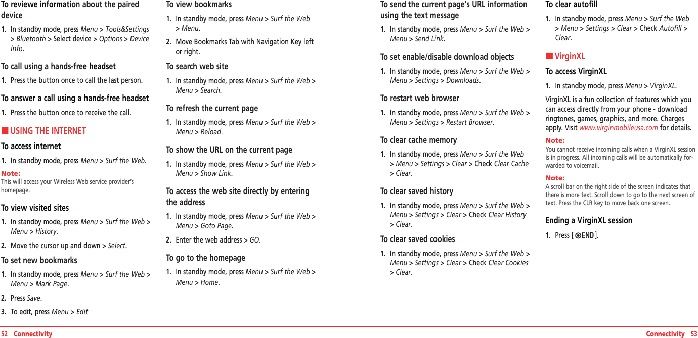 To reviewe information about the paired device1.   In standby mode, press Menu &gt; Tools&amp;Settings &gt; Bluetooth &gt;Select device&gt; Options &gt; Device Info.To call using a hands-free headset1.   Press the button once to call the last person.To answer a call using a hands-free headset1.   Press the button once to receive the call.HUSING THE INTERNETTo access internet 1.   In standby mode, press Menu &gt; Surf the Web.Note:        This will access your Wireless Web service provider’s  homepage.To view visited sites1.   In standby mode, press Menu &gt; Surf the Web &gt;Menu &gt; History.2.   Move the cursor up and down &gt; Select.To set new bookmarks1.   In standby mode, press Menu &gt; Surf the Web &gt;Menu &gt; Mark Page.2.   Press Save.3.   To edit, press Menu &gt; Edit.To view bookmarks 1.   In standby mode, press Menu &gt; Surf the Web &gt; Menu.2.   Move Bookmarks Tab with Navigation Key left or right. To search web site1.   In standby mode, press Menu &gt; Surf the Web &gt;Menu &gt; Search.To refresh the current page1.   In standby mode, press Menu &gt; Surf the Web &gt;Menu &gt; Reload.To show the URL on the current page1.   In standby mode, press Menu &gt; Surf the Web &gt;Menu &gt; Show Link.To access the web site directly by entering the address1.   In standby mode, press Menu &gt; Surf the Web &gt;Menu &gt; Goto Page.2.   Enter the web address &gt; GO.To go to the homepage1.   In standby mode, press Menu &gt; Surf the Web &gt;Menu &gt; Home.52   Connectivity Connectivity   53To send the current page&apos;s URL information using the text message 1.   In standby mode, press Menu &gt; Surf the Web &gt;Menu &gt; Send Link.To set enable/disable download objects1.   In standby mode, press Menu &gt; Surf the Web &gt;Menu &gt; Settings &gt; Downloads.To restart web browser 1.   In standby mode, press Menu &gt; Surf the Web &gt;Menu &gt; Settings &gt; Restart Browser.To clear cache memory1.   In standby mode, press Menu &gt; Surf the Web &gt; Menu &gt; Settings &gt; Clear &gt;Check Clear Cache &gt; Clear.To clear saved history1.   In standby mode, press Menu &gt; Surf the Web &gt;Menu &gt; Settings &gt; Clear &gt;Check Clear History &gt; Clear.To clear saved cookies1.   In standby mode, press Menu &gt; Surf the Web &gt;Menu &gt; Settings &gt; Clear &gt;Check Clear Cookies &gt; Clear.To clear autofill1.   In standby mode, press Menu &gt; Surf the Web &gt; Menu &gt; Settings &gt; Clear &gt;Check Autofill &gt;Clear.HVirginXLTo access VirginXL1.   In standby mode, press Menu &gt; VirginXL.VirginXL is a fun collection of features which you can access directly from your phone - download ringtones, games, graphics, and more. Charges apply. Visit www.virginmobileusa.com for details.Note:        You cannot receive incoming calls when a VirginXL session is in progress. All incoming calls will be automatically for-warded to voicemail.Note:        A scroll bar on the right side of the screen indicates that there is more text. Scroll down to go to the next screen of text. Press the CLR key to move back one screen.Ending a VirginXL session1.   Press [ ].