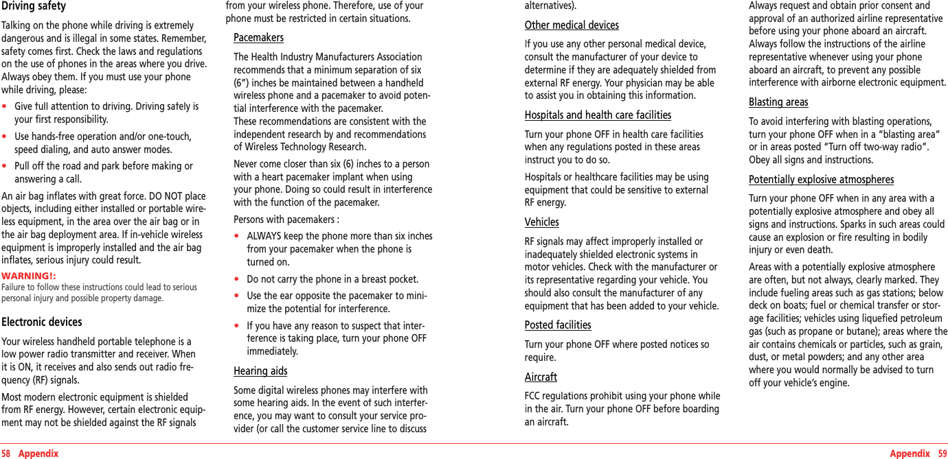 58   Appendix Appendix   59Driving safetyTalking on the phone while driving is extremely dangerous and is illegal in some states. Remember, safety comes first. Check the laws and regulations on the use of phones in the areas where you drive. Always obey them. If you must use your phone while driving, please:•    Give full attention to driving. Driving safely is your first responsibility.•    Use hands-free operation and/or one-touch, speed dialing, and auto answer modes.•    Pull off the road and park before making or answering a call.An air bag inflates with great force. DO NOT place objects, including either installed or portable wire-less equipment, in the area over the air bag or in the air bag deployment area. If in-vehicle wireless equipment is improperly installed and the air bag inflates, serious injury could result.WARNING!:      Failure to follow these instructions could lead to serious personal injury and possible property damage.Electronic devicesYour wireless handheld portable telephone is a low power radio transmitter and receiver. When it is ON, it receives and also sends out radio fre-quency (RF) signals.Most modern electronic equipment is shielded from RF energy. However, certain electronic equip-ment may not be shielded against the RF signals from your wireless phone. Therefore, use of your phone must be restricted in certain situations.PacemakersThe Health Industry Manufacturers Association recommends that a minimum separation of six (6”) inches be maintained between a handheld wireless phone and a pacemaker to avoid poten-tial interference with the pacemaker.  These recommendations are consistent with the independent research by and recommendations of Wireless Technology Research. Never come closer than six (6) inches to a person with a heart pacemaker implant when using your phone. Doing so could result in interference with the function of the pacemaker.Persons with pacemakers :•    ALWAYS keep the phone more than six inches from your pacemaker when the phone is turned on. •    Do not carry the phone in a breast pocket. •    Use the ear opposite the pacemaker to mini-mize the potential for interference.•    If you have any reason to suspect that inter-ference is taking place, turn your phone OFF immediately.Hearing aidsSome digital wireless phones may interfere with some hearing aids. In the event of such interfer-ence, you may want to consult your service pro-vider (or call the customer service line to discuss alternatives).Other medical devicesIf you use any other personal medical device, consult the manufacturer of your device to determine if they are adequately shielded from external RF energy. Your physician may be able to assist you in obtaining this information.Hospitals and health care facilitiesTurn your phone OFF in health care facilities when any regulations posted in these areas instruct you to do so. Hospitals or healthcare facilities may be using equipment that could be sensitive to external RF energy.VehiclesRF signals may affect improperly installed or inadequately shielded electronic systems in motor vehicles. Check with the manufacturer or its representative regarding your vehicle. You should also consult the manufacturer of any equipment that has been added to your vehicle.Posted facilitiesTurn your phone OFF where posted notices so require. AircraftFCC regulations prohibit using your phone while in the air. Turn your phone OFF before boarding an aircraft.Always request and obtain prior consent and approval of an authorized airline representative before using your phone aboard an aircraft. Always follow the instructions of the airline  representative whenever using your phone aboard an aircraft, to prevent any possible  interference with airborne electronic equipment.Blasting areasTo avoid interfering with blasting operations, turn your phone OFF when in a “blasting area” or in areas posted “Turn off two-way radio”. Obey all signs and instructions.Potentially explosive atmospheresTurn your phone OFF when in any area with a potentially explosive atmosphere and obey all signs and instructions. Sparks in such areas could cause an explosion or fire resulting in bodily injury or even death.Areas with a potentially explosive atmosphere are often, but not always, clearly marked. They include fueling areas such as gas stations; below deck on boats; fuel or chemical transfer or stor-age facilities; vehicles using liquefied petroleum gas (such as propane or butane); areas where the air contains chemicals or particles, such as grain, dust, or metal powders; and any other area where you would normally be advised to turn off your vehicle’s engine.