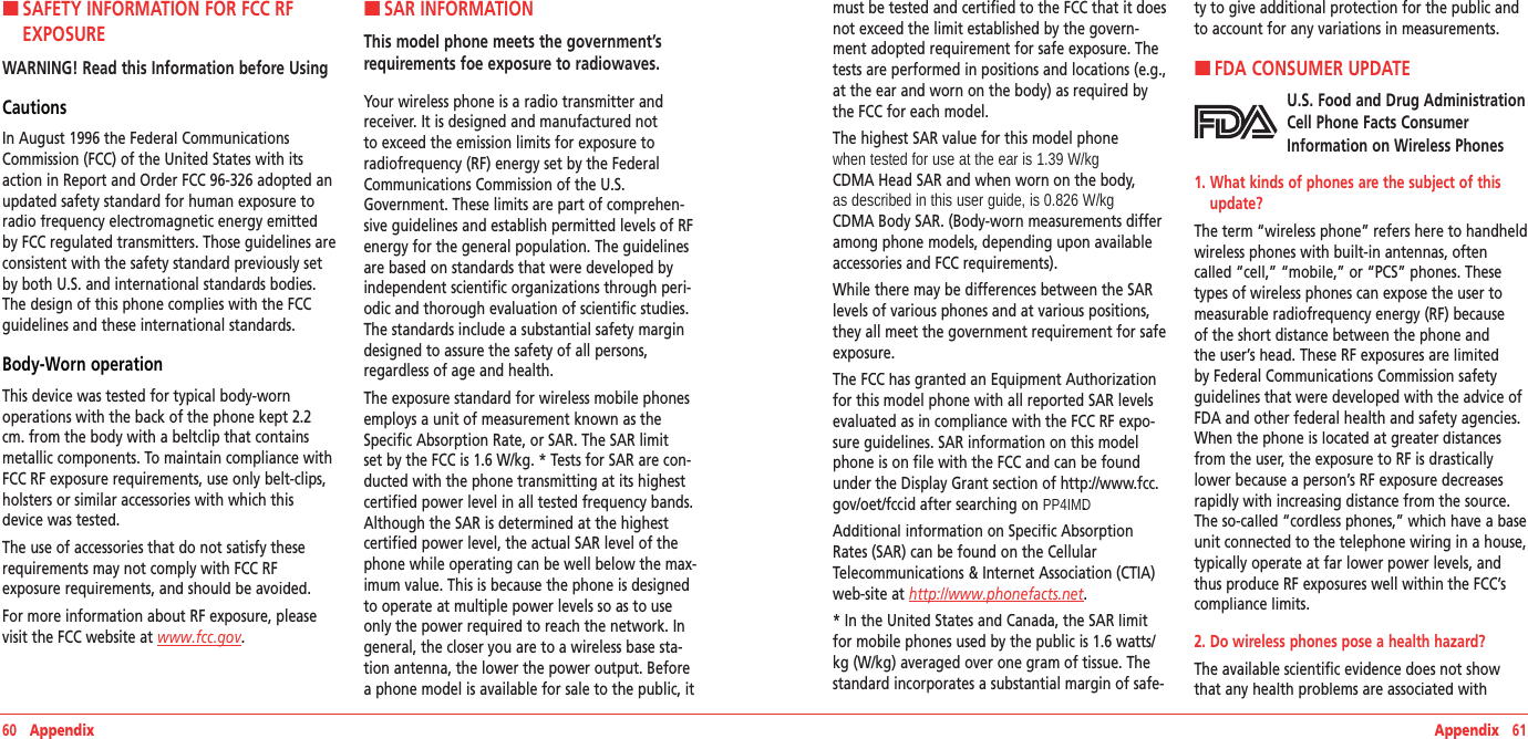 60   Appendix Appendix   61H �SAFETY INFORMATION FOR FCC RF EXPOSUREWARNING! Read this Information before UsingCautionsIn August 1996 the Federal Communications Commission (FCC) of the United States with its action in Report and Order FCC 96-326 adopted an updated safety standard for human exposure to radio frequency electromagnetic energy emitted by FCC regulated transmitters. Those guidelines are consistent with the safety standard previously set by both U.S. and international standards bodies. The design of this phone complies with the FCC guidelines and these international standards.Body-Worn operationThis device was tested for typical body-worn  operations with the back of the phone kept 2.2 cm. from the body with a beltclip that contains metallic components. To maintain compliance with FCC RF exposure requirements, use only belt-clips, holsters or similar accessories with which this device was tested. The use of accessories that do not satisfy these requirements may not comply with FCC RF  exposure requirements, and should be avoided.For more information about RF exposure, please visit the FCC website at www.fcc.gov. H �SAR INFORMATIONThis model phone meets the government’s requirements foe exposure to radiowaves. Your wireless phone is a radio transmitter and receiver. It is designed and manufactured not to exceed the emission limits for exposure to radiofrequency (RF) energy set by the Federal Communications Commission of the U.S. Government. These limits are part of comprehen-sive guidelines and establish permitted levels of RF energy for the general population. The guidelines are based on standards that were developed by independent scientific organizations through peri-odic and thorough evaluation of scientific studies. The standards include a substantial safety margin designed to assure the safety of all persons, regardless of age and health.The exposure standard for wireless mobile phones employs a unit of measurement known as the Specific Absorption Rate, or SAR. The SAR limit set by the FCC is 1.6 W/kg. * Tests for SAR are con-ducted with the phone transmitting at its highest certified power level in all tested frequency bands. Although the SAR is determined at the highest certified power level, the actual SAR level of the phone while operating can be well below the max-imum value. This is because the phone is designed to operate at multiple power levels so as to use only the power required to reach the network. In general, the closer you are to a wireless base sta-tion antenna, the lower the power output. Before a phone model is available for sale to the public, it must be tested and certified to the FCC that it does not exceed the limit established by the govern-ment adopted requirement for safe exposure. The tests are performed in positions and locations (e.g., at the ear and worn on the body) as required by the FCC for each model.The highest SAR value for this model phone when tested for use at the ear is 1.39 W/kg  CDMA Head SAR and when worn on the body, as described in this user guide, is 0.826 W/kg  CDMA Body SAR. (Body-worn measurements differ among phone models, depending upon available accessories and FCC requirements).While there may be differences between the SAR levels of various phones and at various positions, they all meet the government requirement for safe exposure.The FCC has granted an Equipment Authorization for this model phone with all reported SAR levels evaluated as in compliance with the FCC RF expo-sure guidelines. SAR information on this model phone is on file with the FCC and can be found under the Display Grant section of http://www.fcc.gov/oet/fccid after searching on PP4IMD.Additional information on Specific Absorption Rates (SAR) can be found on the Cellular Telecommunications &amp; Internet Association (CTIA) web-site at http://www.phonefacts.net.* In the United States and Canada, the SAR limit for mobile phones used by the public is 1.6 watts/kg (W/kg) averaged over one gram of tissue. The standard incorporates a substantial margin of safe-ty to give additional protection for the public and to account for any variations in measurements.H �FDA CONSUMER UPDATEU.S. Food and Drug Administration Cell Phone Facts Consumer Information on Wireless Phones1.  What kinds of phones are the subject of this update?The term “wireless phone” refers here to handheld wireless phones with built-in antennas, often called “cell,” “mobile,” or “PCS” phones. These types of wireless phones can expose the user to measurable radiofrequency energy (RF) because of the short distance between the phone and the user’s head. These RF exposures are limited by Federal Communications Commission safety guidelines that were developed with the advice of FDA and other federal health and safety agencies. When the phone is located at greater distances from the user, the exposure to RF is drastically lower because a person’s RF exposure decreases rapidly with increasing distance from the source. The so-called “cordless phones,” which have a base unit connected to the telephone wiring in a house, typically operate at far lower power levels, and thus produce RF exposures well within the FCC’s compliance limits.2. Do wireless phones pose a health hazard?The available scientific evidence does not show that any health problems are associated with 