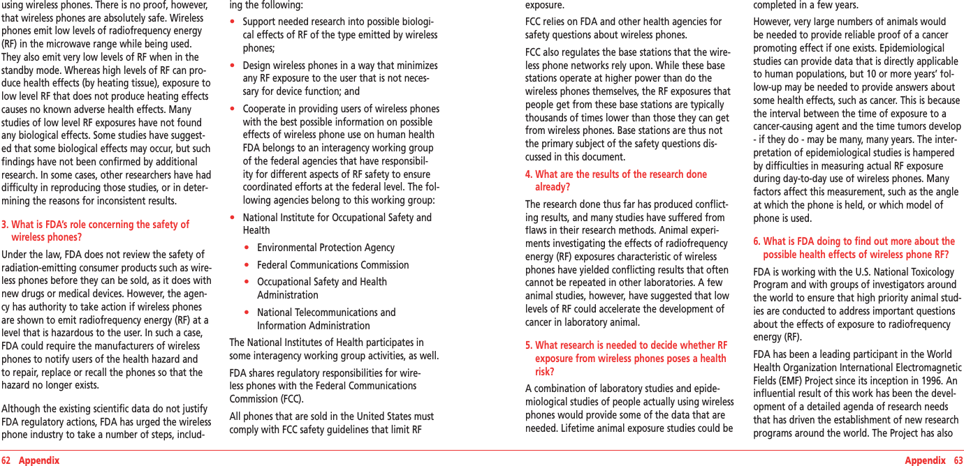 62   Appendix Appendix   63using wireless phones. There is no proof, however, that wireless phones are absolutely safe. Wireless phones emit low levels of radiofrequency energy (RF) in the microwave range while being used. They also emit very low levels of RF when in the standby mode. Whereas high levels of RF can pro-duce health effects (by heating tissue), exposure to low level RF that does not produce heating effects causes no known adverse health effects. Many studies of low level RF exposures have not found any biological effects. Some studies have suggest-ed that some biological effects may occur, but such findings have not been confirmed by additional research. In some cases, other researchers have had difficulty in reproducing those studies, or in deter-mining the reasons for inconsistent results. 3.  What is FDA’s role concerning the safety of wireless phones?Under the law, FDA does not review the safety of radiation-emitting consumer products such as wire-less phones before they can be sold, as it does with new drugs or medical devices. However, the agen-cy has authority to take action if wireless phones are shown to emit radiofrequency energy (RF) at a level that is hazardous to the user. In such a case, FDA could require the manufacturers of wireless phones to notify users of the health hazard and to repair, replace or recall the phones so that the hazard no longer exists.Although the existing scientific data do not justify FDA regulatory actions, FDA has urged the wireless phone industry to take a number of steps, includ-ing the following:•    Support needed research into possible biologi-cal effects of RF of the type emitted by wireless phones;•    Design wireless phones in a way that minimizes any RF exposure to the user that is not neces-sary for device function; and•    Cooperate in providing users of wireless phones with the best possible information on possible effects of wireless phone use on human health FDA belongs to an interagency working group of the federal agencies that have responsibil-ity for different aspects of RF safety to ensure coordinated efforts at the federal level. The fol-lowing agencies belong to this working group:•    National Institute for Occupational Safety and Health•    Environmental Protection Agency•    Federal Communications Commission•    Occupational Safety and Health Administration•    National Telecommunications and Information AdministrationThe National Institutes of Health participates in some interagency working group activities, as well.FDA shares regulatory responsibilities for wire-less phones with the Federal Communications Commission (FCC).All phones that are sold in the United States must comply with FCC safety guidelines that limit RF exposure.FCC relies on FDA and other health agencies for safety questions about wireless phones.FCC also regulates the base stations that the wire-less phone networks rely upon. While these base stations operate at higher power than do the wireless phones themselves, the RF exposures that people get from these base stations are typically thousands of times lower than those they can get from wireless phones. Base stations are thus not the primary subject of the safety questions dis-cussed in this document.4.  What are the results of the research done already?The research done thus far has produced conflict-ing results, and many studies have suffered from flaws in their research methods. Animal experi-ments investigating the effects of radiofrequency energy (RF) exposures characteristic of wireless phones have yielded conflicting results that often cannot be repeated in other laboratories. A few animal studies, however, have suggested that low levels of RF could accelerate the development of cancer in laboratory animal.5.  What research is needed to decide whether RF exposure from wireless phones poses a health risk?A combination of laboratory studies and epide-miological studies of people actually using wireless phones would provide some of the data that are needed. Lifetime animal exposure studies could be completed in a few years.However, very large numbers of animals would be needed to provide reliable proof of a cancer promoting effect if one exists. Epidemiological studies can provide data that is directly applicable to human populations, but 10 or more years’ fol-low-up may be needed to provide answers about some health effects, such as cancer. This is because the interval between the time of exposure to a cancer-causing agent and the time tumors develop - if they do - may be many, many years. The inter-pretation of epidemiological studies is hampered by difficulties in measuring actual RF exposure during day-to-day use of wireless phones. Many factors affect this measurement, such as the angle at which the phone is held, or which model of phone is used. 6.  What is FDA doing to find out more about the possible health effects of wireless phone RF?FDA is working with the U.S. National Toxicology Program and with groups of investigators around the world to ensure that high priority animal stud-ies are conducted to address important questions about the effects of exposure to radiofrequency energy (RF).FDA has been a leading participant in the World Health Organization International Electromagnetic Fields (EMF) Project since its inception in 1996. An influential result of this work has been the devel-opment of a detailed agenda of research needs that has driven the establishment of new research programs around the world. The Project has also 