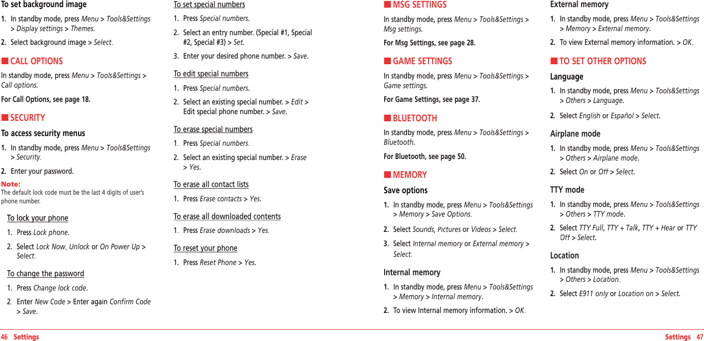 46   Settings Settings   47To set background image1.   In standby mode, press Menu &gt; Tools&amp;Settings &gt; Display settings &gt; Themes.2.   Select background image&gt; Select.HCALL OPTIONSIn standby mode, press Menu &gt; Tools&amp;Settings &gt;Call options.For Call Options, see page 18.HSECURITYTo access security menus 1.   In standby mode, press Menu &gt; Tools&amp;Settings &gt; Security.2.   Enter your password.Note:        The default lock code must be the last 4 digits of user’s phone number.  To lock your phonephone1.   Press Lock phone.2.   Select Lock Now,Lock Now,Lock Now Unlock or On Power Up &gt; Select.To change the passwordTo change the password1.   Press Change lock code.2.   Enter New Code &gt;Enter again Confirm Code &gt; Save.To set special numbersTo set special numbers1.   Press Special numbers.2.   Select an entry number. (Special #1, Special #2, Special #3) &gt; Set.3.   Enter your desired phone number.&gt; Save.To edit special numbersTo edit special numbers1.   Press Special numbers.2.   Select an existing special number.&gt; Edit &gt;Edit special phone number.&gt; Save.To erase special numbersTo erase special numbers1.   Press Special numbers.2.   Select an existing special number.&gt; Erase &gt; Yes.To erase all contact lists1.   Press Erase contacts &gt; Yes.To erase all downloaded contents1.   Press Erase downloads &gt; Yes.To reset your phoneTo reset your phone1.   Press Reset Phone &gt; Yes.HMSG SETTINGSIn standby mode, press Menu &gt; Tools&amp;Settings &gt;Msg settings.For Msg Settings, see page 28. HGAME SETTINGSIn standby mode, press Menu &gt; Tools&amp;Settings &gt;Game settings.For Game Settings, see page 37.HBLUETOOTHIn standby mode, press Menu &gt; Tools&amp;Settings &gt;Bluetooth.For Bluetooth, see page 50.HMEMORYSave options1.   In standby mode, press Menu &gt; Tools&amp;Settings &gt; Memory &gt; Save Options.2.   Select Sounds, Pictures or  Pictures or  PicturesVideos&gt;Select.3.   Select Internal memory or Internal memory or Internal memoryExternal memory&gt;Select.Internal memory1.   In standby mode, press Menu &gt; Tools&amp;Settings &gt; Memory &gt; Internal memory.2.   To view Internal memory information. &gt; OK.External memory1.   In standby mode, press Menu &gt; Tools&amp;Settings &gt; Memory &gt; External memory.2.   To view External memory information. &gt; OK.HTO SET OTHER OPTIONSLanguage1.   In standby mode, press Menu &gt; Tools&amp;Settings &gt; Others &gt; Language.2.   Select English or Español&gt;Select.Airplane mode1.   In standby mode, press Menu &gt; Tools&amp;Settings &gt; Others &gt; Airplane mode.2.   Select On or Off &gt; Off &gt; OffSelect.TTY mode1.   In standby mode, press Menu &gt; Tools&amp;Settings &gt; Others &gt; TTY mode.2.   Select TTY Full, TTY + Talk, TTY + Hear or TTY Off &gt; Off &gt; OffSelect.Location1.   In standby mode, press Menu &gt; Tools&amp;Settings &gt; Others &gt; Location.2.   Select E911 only or E911 only or E911 onlyLocation on &gt; Select.