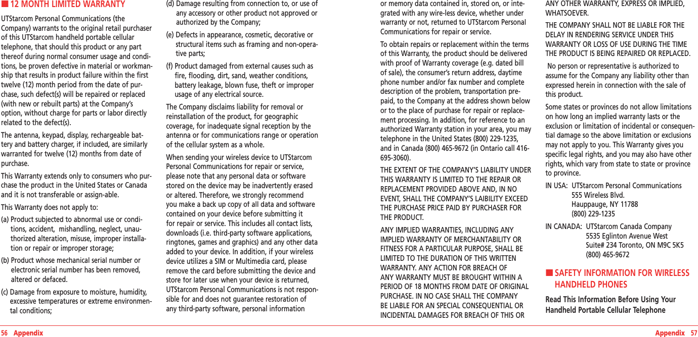 Appendix   57H12 MONTH LIMITED WARRANTYUTStarcom Personal Communications (the Company) warrants to the original retail purchaser of this UTStarcom handheld portable cellular telephone, that should this product or any part thereof during normal consumer usage and condi-tions, be proven defective in material or workman-ship that results in product failure within the first twelve (12) month period from the date of pur-chase, such defect(s) will be repaired or replaced (with new or rebuilt parts) at the Company’s option, without charge for parts or labor directly related to the defect(s). The antenna, keypad, display, rechargeable bat-tery and battery charger, if included, are similarly warranted for twelve (12) months from date of purchase.  This Warranty extends only to consumers who pur-chase the product in the United States or Canada and it is not transferable or assign-able.  This Warranty does not apply to:(a)  Product subjected to abnormal use or condi-tions, accident,  mishandling, neglect, unau-thorized alteration, misuse, improper installa-tion or repair or improper storage; (b)  Product whose mechanical serial number or electronic serial number has been removed, altered or defaced. (c)  Damage from exposure to moisture, humidity, excessive temperatures or extreme environmen-tal conditions; (d)  Damage resulting from connection to, or use of any accessory or other product not approved or authorized by the Company; (e)  Defects in appearance, cosmetic, decorative or structural items such as framing and non-opera-tive parts; (f)  Product damaged from external causes such as fire, flooding, dirt, sand, weather conditions, battery leakage, blown fuse, theft or improper usage of any electrical source. The Company disclaims liability for removal or reinstallation of the product, for geographic coverage, for inadequate signal reception by the antenna or for communications range or operation of the cellular system as a whole. When sending your wireless device to UTStarcom Personal Communications for repair or service, please note that any personal data or software stored on the device may be inadvertently erased or altered. Therefore, we strongly recommend you make a back up copy of all data and software contained on your device before submitting it for repair or service. This includes all contact lists, downloads (i.e. third-party software applications, ringtones, games and graphics) and any other data added to your device. In addition, if your wireless device utilizes a SIM or Multimedia card, please remove the card before submitting the device and store for later use when your device is returned, UTStarcom Personal Communications is not respon-sible for and does not guarantee restoration of any third-party software, personal information 56   Appendixor memory data contained in, stored on, or inte-grated with any wire-less device, whether under warranty or not, returned to UTStarcom Personal Communications for repair or service.To obtain repairs or replacement within the terms of this Warranty, the product should be delivered with proof of Warranty coverage (e.g. dated bill of sale), the consumer’s return address, daytime phone number and/or fax number and complete description of the problem, transportation pre-paid, to the Company at the address shown below or to the place of purchase for repair or replace-ment processing. In addition, for reference to an authorized Warranty station in your area, you may telephone in the United States (800) 229-1235, and in Canada (800) 465-9672 (in Ontario call 416-695-3060). THE EXTENT OF THE COMPANY’S LIABILITY UNDER THIS WARRANTY IS LIMITED TO THE REPAIR OR REPLACEMENT PROVIDED ABOVE AND, IN NO EVENT, SHALL THE COMPANY’S LAIBILITY EXCEED THE PURCHASE PRICE PAID BY PURCHASER FOR THE PRODUCT.ANY IMPLIED WARRANTIES, INCLUDING ANY IMPLIED WARRANTY OF MERCHANTABILITY OR FITNESS FOR A PARTICULAR PURPOSE, SHALL BE LIMITED TO THE DURATION OF THIS WRITTEN WARRANTY. ANY ACTION FOR BREACH OF ANY WARRANTY MUST BE BROUGHT WITHIN A PERIOD OF 18 MONTHS FROM DATE OF ORIGINAL PURCHASE. IN NO CASE SHALL THE COMPANY BE LIABLE FOR AN SPECIAL CONSEQUENTIAL OR INCIDENTAL DAMAGES FOR BREACH OF THIS OR ANY OTHER WARRANTY, EXPRESS OR IMPLIED, WHATSOEVER. THE COMPANY SHALL NOT BE LIABLE FOR THE DELAY IN RENDERING SERVICE UNDER THIS WARRANTY OR LOSS OF USE DURING THE TIME THE PRODUCT IS BEING REPAIRED OR REPLACED. No person or representative is authorized to assume for the Company any liability other than expressed herein in connection with the sale of this product. Some states or provinces do not allow limitations on how long an implied warranty lasts or the exclusion or limitation of incidental or consequen-tial damage so the above limitation or exclusions may not apply to you. This Warranty gives you specific legal rights, and you may also have other rights, which vary from state to state or province to province.  IN USA:   UTStarcom Personal Communications  555 Wireless Blvd.    Hauppauge, NY 11788    (800) 229-1235 IN CANADA:   UTStarcom Canada Company  5535 Eglinton Avenue West  Suite# 234 Toronto, ON M9C 5K5 (800) 465-9672H �SAFETY INFORMATION FOR WIRELESS HANDHELD PHONESRead This Information Before Using Your Handheld Portable Cellular Telephone