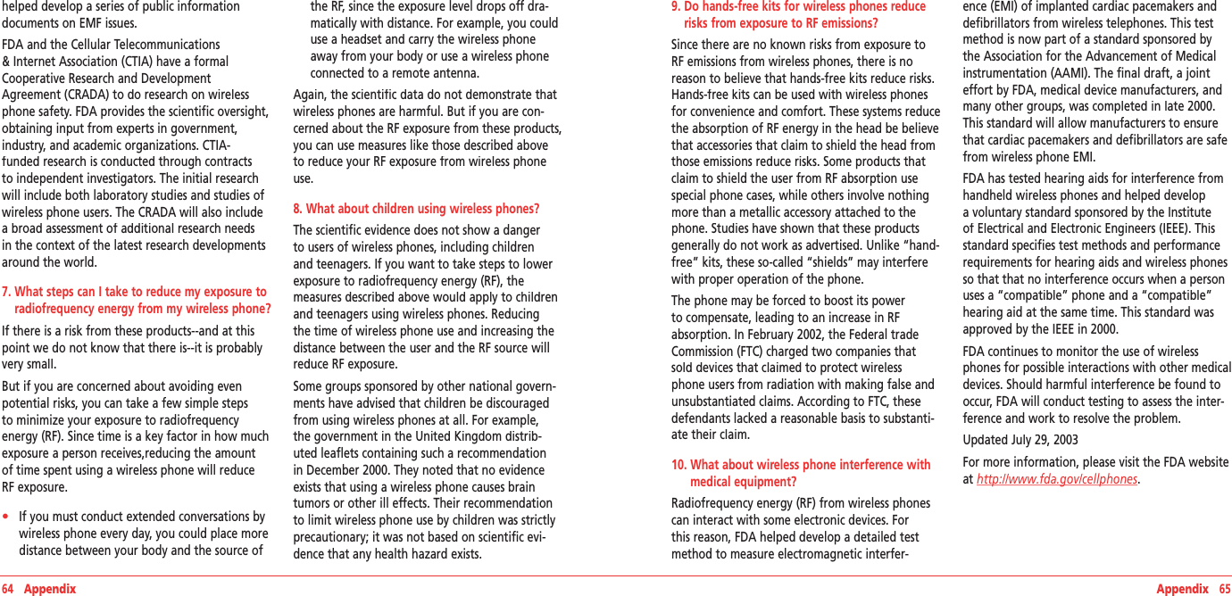 64   Appendix Appendix   65helped develop a series of public information documents on EMF issues.FDA and the Cellular Telecommunications &amp; Internet Association (CTIA) have a formal Cooperative Research and Development Agreement (CRADA) to do research on wireless phone safety. FDA provides the scientific oversight, obtaining input from experts in government, industry, and academic organizations. CTIA-funded research is conducted through contracts to independent investigators. The initial research will include both laboratory studies and studies of wireless phone users. The CRADA will also include a broad assessment of additional research needs in the context of the latest research developments around the world.7.  What steps can I take to reduce my exposure to radiofrequency energy from my wireless phone?If there is a risk from these products--and at this point we do not know that there is--it is probably very small.But if you are concerned about avoiding even potential risks, you can take a few simple steps to minimize your exposure to radiofrequency energy (RF). Since time is a key factor in how much exposure a person receives,reducing the amount of time spent using a wireless phone will reduce RF exposure.•    If you must conduct extended conversations by wireless phone every day, you could place more distance between your body and the source of the RF, since the exposure level drops off dra-matically with distance. For example, you could use a headset and carry the wireless phone away from your body or use a wireless phone connected to a remote antenna.Again, the scientific data do not demonstrate that wireless phones are harmful. But if you are con-cerned about the RF exposure from these products, you can use measures like those described above to reduce your RF exposure from wireless phone use.8. What about children using wireless phones?The scientific evidence does not show a danger to users of wireless phones, including children and teenagers. If you want to take steps to lower exposure to radiofrequency energy (RF), the measures described above would apply to children and teenagers using wireless phones. Reducing the time of wireless phone use and increasing the distance between the user and the RF source will reduce RF exposure.Some groups sponsored by other national govern-ments have advised that children be discouraged from using wireless phones at all. For example, the government in the United Kingdom distrib-uted leaflets containing such a recommendation in December 2000. They noted that no evidence exists that using a wireless phone causes brain tumors or other ill effects. Their recommendation to limit wireless phone use by children was strictly precautionary; it was not based on scientific evi-dence that any health hazard exists. 9.  Do hands-free kits for wireless phones reduce risks from exposure to RF emissions?Since there are no known risks from exposure to RF emissions from wireless phones, there is no reason to believe that hands-free kits reduce risks. Hands-free kits can be used with wireless phones for convenience and comfort. These systems reduce the absorption of RF energy in the head be believe that accessories that claim to shield the head from those emissions reduce risks. Some products that claim to shield the user from RF absorption use special phone cases, while others involve nothing more than a metallic accessory attached to the phone. Studies have shown that these products generally do not work as advertised. Unlike “hand-free” kits, these so-called “shields” may interfere with proper operation of the phone.The phone may be forced to boost its power to compensate, leading to an increase in RF absorption. In February 2002, the Federal trade Commission (FTC) charged two companies that sold devices that claimed to protect wireless phone users from radiation with making false and unsubstantiated claims. According to FTC, these defendants lacked a reasonable basis to substanti-ate their claim.10.  What about wireless phone interference with medical equipment? Radiofrequency energy (RF) from wireless phones can interact with some electronic devices. For this reason, FDA helped develop a detailed test method to measure electromagnetic interfer-ence (EMI) of implanted cardiac pacemakers and defibrillators from wireless telephones. This test method is now part of a standard sponsored by the Association for the Advancement of Medical instrumentation (AAMI). The final draft, a joint effort by FDA, medical device manufacturers, and many other groups, was completed in late 2000. This standard will allow manufacturers to ensure that cardiac pacemakers and defibrillators are safe from wireless phone EMI.FDA has tested hearing aids for interference from handheld wireless phones and helped develop a voluntary standard sponsored by the Institute of Electrical and Electronic Engineers (IEEE). This standard specifies test methods and performance requirements for hearing aids and wireless phones so that that no interference occurs when a person uses a “compatible” phone and a “compatible” hearing aid at the same time. This standard was approved by the IEEE in 2000.FDA continues to monitor the use of wireless phones for possible interactions with other medical devices. Should harmful interference be found to occur, FDA will conduct testing to assess the inter-ference and work to resolve the problem.Updated July 29, 2003For more information, please visit the FDA website at http://www.fda.gov/cellphones.