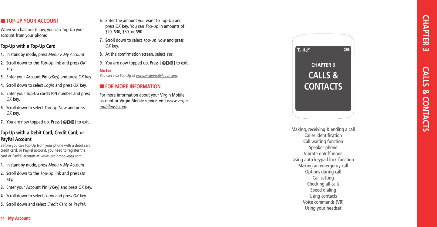 14   My AccountCHAPTER 3CALLS &amp; CONTACTSMaking, receiving &amp; ending a callCaller identificationCall waiting functionSpeaker phoneVibrate on/off modeUsing auto keypad lock functionMaking an emergency callOptions during callCall settingChecking all callsSpeed dialingUsing contactsVoice commands (VR)Using your headsetCHAPTER 3       CALLS &amp; CONTACTSHTOP-UP YOUR ACCOUNTWhen you balance is low, you can Top-Up your account from your phone:Top-Up with a Top-Up Card1.   In standby mode, press Menu &gt; My Account.2.   Scroll down to the Top‐Up link and press OKkey.3.  Enter your Account Pin (vKey) and press OK key.OK key.OK4.  Scroll down to select Login and press OK key.OK key.OK5.   Enter your Top-Up card’s PIN number and press OK key.OK key.OK6.   Scroll down to select Top‐Up Now and press Top‐Up Now and press Top‐Up NowOK key.OK key.OK7.  You are now topped up. Press [ ] to exit.Top-Up with a Debit Card, Credit Card, or PayPal AccountBefore you can Top-Up from your phone with a debit card, credit card, or PayPal account, you need to register the card or PayPal account at www.virginmobileusa.com. 1.   In standby mode, press Menu &gt; My Account.2.   Scroll down to the Top‐Up link and press OKkey.3.  Enter your Account Pin (vKey) and press OK key.OK key.OK4.  Scroll down to select Login and press OK key.OK key.OK5.   Scroll down and select Credit Card or Credit Card or Credit CardPayPal.6.   Enter the amount you want to Top-Up and press OK key. You can OK key. You can OKTop‐Up in amounts of $20, $30, $50, or $90.7.   Scroll down to select Top‐Up Now and press Top‐Up Now and press Top‐Up NowOK key.OK key.OK8.   At the confirmation screen, select Yes.9.  You are now topped up. Press [ ] to exit.Note:        You can also Top-Up at www.virginmobileusa.com.HFOR MORE INFORMATIONFor more information about your Virgin Mobile account or Virgin Mobile service, visit www.virgin‐www.virgin‐mobileusa.com.