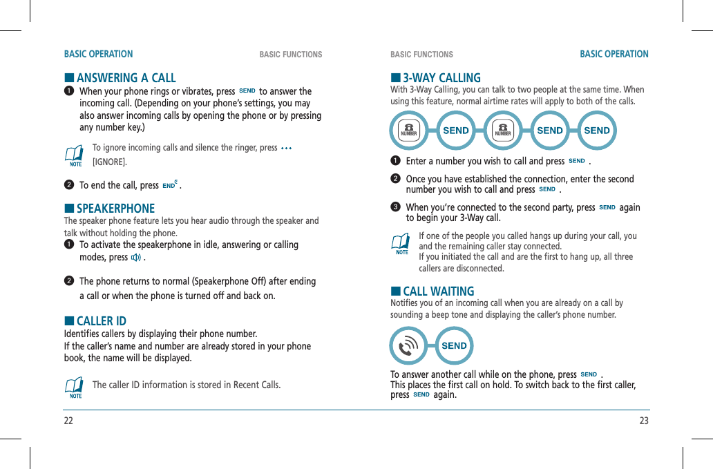 22 23BASIC FUNCTIONS BASIC FUNCTIONSBASIC OPERATION BASIC OPERATIONHANSWERING A CALL   When your phone rings or vibrates, press   to answer the incoming call. (Depending on your phone’s settings, you may also answer incoming calls by opening the phone or by pressing any number key.)To ignore incoming calls and silence the ringer, press[IGNORE].  To end the call, press   .HSPEAKERPHONEThe speaker phone feature lets you hear audio through the speaker andtalk without holding the phone.   To activate the speakerphone in idle, answering or calling modes, press  .   The phone returns to normal (Speakerphone Off) after ending a call or when the phone is turned off and back on.HCALLER IDIdentifies callers by displaying their phone number.  If the caller’s name and number are already stored in your phone book, the name will be displayed.The caller ID information is stored in Recent Calls.H3-WAY CALLINGWith 3-Way Calling, you can talk to two people at the same time. When using this feature, normal airtime rates will apply to both of the calls.  Enter a number you wish to call and press   .   Once you have established the connection, enter the second number you wish to call and press   .   When you’re connected to the second party, press   again to begin your 3-Way call.If one of the people you called hangs up during your call, you and the remaining caller stay connected.    If you initiated the call and are the first to hang up, all three callers are disconnected.HCALL WAITINGNotifies you of an incoming call when you are already on a call by sounding a beep tone and displaying the caller’s phone number.To answer another call while on the phone, press   . This places the first call on hold. To switch back to the first caller, press  again.NUMBERNUMBER