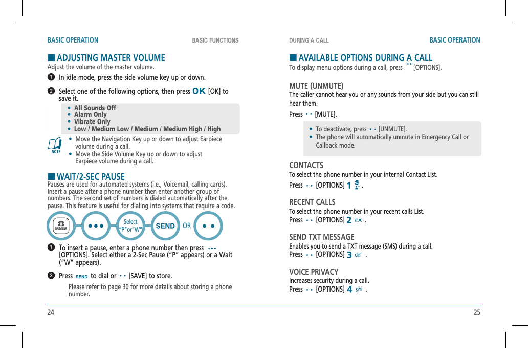 24 25BASIC FUNCTIONS DURING A CALLBASIC OPERATION BASIC OPERATIONHADJUSTING MASTER VOLUMEAdjust the volume of the master volume.   In idle mode, press the side volume key up or down.   Select one of the following options, then press   [OK] to save it.•  Move the Navigation Key up or down to adjust Earpiece     volume during a call.•  Move the Side Volume Key up or down to adjust     Earpiece volume during a call.HWAIT/2-SEC PAUSEPauses are used for automated systems (i.e., Voicemail, calling cards). Insert a pause after a phone number then enter another group of numbers. The second set of numbers is dialed automatically after the pause. This feature is useful for dialing into systems that require a code.   To insert a pause, enter a phone number then press [OPTIONS]. Select either a 2-Sec Pause (“P” appears) or a Wait (“W” appears).  Press  to dial or   [SAVE] to store.Please refer to page 30 for more details about storing a phone number.•All Sounds Off•Alarm Only•Vibrate Only•Low / Medium Low / Medium / Medium High / HighNUMBERSelect“P”or”W” ORHAVAILABLE OPTIONS DURING A CALLTo display menu options during a call, press [OPTIONS].MUTE (UNMUTE)The caller cannot hear you or any sounds from your side but you can still hear them.Press  [MUTE].CONTACTSTo select the phone number in your internal Contact List.Press  [OPTIONS]   .RECENT CALLSTo select the phone number in your recent calls List.Press  [OPTIONS]  .SEND TXT MESSAGEEnables you to send a TXT message (SMS) during a call.Press  [OPTIONS]  .VOICE PRIVACYIncreases security during a call.Press  [OPTIONS]  .•  To deactivate, press [UNMUTE].•The phone will automatically unmute in Emergency Call or Callback mode.