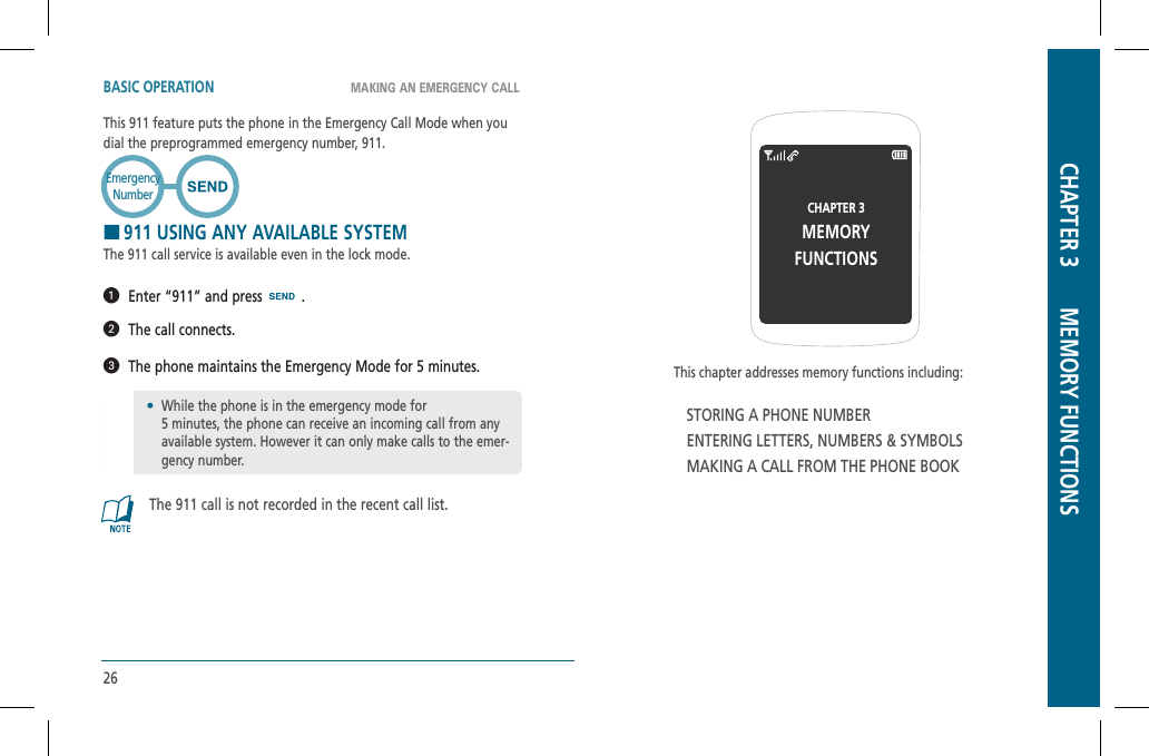 26This chapter addresses memory functions including:STORING A PHONE NUMBERENTERING LETTERS, NUMBERS &amp; SYMBOLSMAKING A CALL FROM THE PHONE BOOKCHAPTER 3MEMORYFUNCTIONSCHAPTER 3       MEMORY FUNCTIONSMAKING AN EMERGENCY CALLBASIC OPERATIONThis 911 feature puts the phone in the Emergency Call Mode when you dial the preprogrammed emergency number, 911. H911 USING ANY AVAILABLE SYSTEMThe 911 call service is available even in the lock mode.  Enter “911” and press   .  The call connects.  The phone maintains the Emergency Mode for 5 minutes.The 911 call is not recorded in the recent call list.EmergencyNumber•While the phone is in the emergency mode for    5 minutes, the phone can receive an incoming call from any available system. However it can only make calls to the emer-gency number.