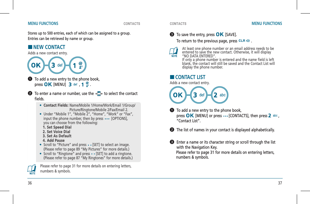 36 37CONTACTS CONTACTSMENU FUNCTIONS MENU FUNCTIONS   To save the entry, press   [SAVE].    To return to the previous page, press   .At least one phone number or an email address needs to beentered to save the new contact. Otherwise, it will display“NO DATA ENTERED”.If only a phone number is entered and the name field is left blank, the contact will still be saved and the Contact List will display the phone number.HCONTACT LISTAdds a new contact entry.   To add a new entry to the phone book,    press  [MENU] or press  [CONTACTS], then press ,“Contact List”.   The list of names in your contact is displayed alphabetically.   Enter a name or its character string or scroll through the list with the Navigation Key.      Please refer to page 31 for more details on entering letters,        numbers &amp; symbols.Stores up to 500 entries, each of which can be assigned to a group.Entries can be retrieved by name or group.HNEW CONTACTAdds a new contact entry.   To add a new entry to the phone book,    press  [MENU]   ,   .   To enter a name or number, use the   to select the contact fields.Please refer to page 31 for more details on entering letters, numbers &amp; symbols.•Contact Fields:  Name/Mobile 1/Home/Work/Email 1/Group/Picture/Ringtone/Mobile 2/Fax/Email 2.•  Under “Mobile 1”, “Mobile 2”, “Home”, “Work” or “Fax”,    input the phone number, then by press [OPTIONS],    you can choose from the following:   1. Set Speed Dial   2. Set Voice Dial   3. Set As Default   4. Add Pause•  Scroll to “Picture” and press  [SET] to select an image.    (Please refer to page 89 “My Pictures” for more details.)•  Scroll to “Ringtone” and press  [SET] to add a ringtone.    (Please refer to page 87 “My Ringtones” for more details.)
