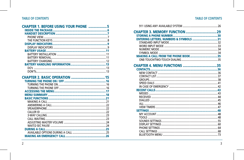 TABLE OF CONTENTS3TABLE OF CONTENTS2CHAPTER 1. BEFORE USING YOUR PHONE  ...................5 INSIDE THE PACKAGE ......................................................................6 HANDSET DESCRIPTION ..................................................................7PHONE VIEW .......................................................................................... 7 THE FUNCTION KEYS .............................................................................8DISPLAY INDICATORS ......................................................................9DISPLAY INDICATORS ............................................................................ 9BATTERY USAGE ............................................................................11BATTERY INSTALLATION ..................................................................... 11BATTERY REMOVAL .............................................................................11 BATTERY CHARGING ...........................................................................12 BATTERY HANDLING INFORMATION .............................................13DO’s  .....................................................................................................13 DON’Ts..................................................................................................13CHAPTER 2. BASIC OPERATION ...................................15  TURNING THE PHONE ON / OFF .....................................................16TURNING THE PHONE ON ...................................................................16  TURNING THE PHONE OFF ..................................................................16 ACCESSING THE MENU ..................................................................17MENU SUMMARY ..........................................................................18  BASIC FUNCTIONS .........................................................................21MAKING A CALL ..................................................................................21  ANSWERING A CALL ............................................................................22  SPEAKERPHONE ...................................................................................22CALLER ID ............................................................................................22  3-WAY CALLING ...................................................................................23  CALL WAITING .....................................................................................23  ADJUSTING MASTER VOLUME ...........................................................24 WAIT/2-SEC PAUSE ..............................................................................24  DURING A CALL .............................................................................25AVAILABLE OPTIONS DURING A CALL ...............................................25  MAKING AN EMERGENCY CALL ...................................................26911 USING ANY AVAILABLE SYSTEM .................................................26  CHAPTER 3. MEMORY FUNCTION ................................29 STORING A PHONE NUMBER .........................................................30  ENTERING LETTERS, NUMBERS &amp; SYMBOLS ................................31 STANDARD INPUT MODE .................................................................... 32 WORD INPUT MODE ...........................................................................33  NUMERIC MODE ..................................................................................34 SYMBOL MODE ...................................................................................34MAKING A CALL FROM THE PHONE BOOK ...................................35ONE-TOUCH/TWO-TOUCH DIALING ...................................................35CHAPTER 4. MENU FUNCTIONS ................................... 35 CONTACTS ......................................................................................36NEW CONTACT ....................................................................................36CONTACT LIST ...................................................................................... 37 GROUPS ................................................................................................38SPEED DIALS ........................................................................................41IN CASE OF EMERGENCY ....................................................................42RECENT CALLS ...............................................................................43 MISSED .................................................................................................43 RECEIVED .............................................................................................44DIALLED ...............................................................................................45ALL .......................................................................................................46VIEW TIMERS .......................................................................................47SETTINGS .......................................................................................48MY ACCOUNT ......................................................................................48TOOLS ..................................................................................................48SOUNDS SETTINGS ...............................................................................55DISPLAY SETTINGS ............................................................................... 60PHONE SETTINGS .................................................................................64CALL SETTINGS ....................................................................................68BLUETOOTH MENU .............................................................................73