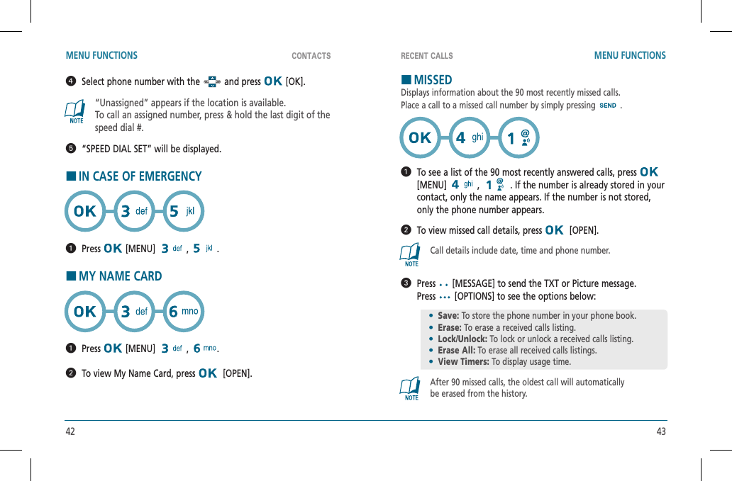 42 43CONTACTS RECENT CALLSMENU FUNCTIONS MENU FUNCTIONS   Select phone number with the   and press   [OK].“Unassigned” appears if the location is available.To call an assigned number, press &amp; hold the last digit of thespeed dial #.  “SPEED DIAL SET” will be displayed.HIN CASE OF EMERGENCY  Press  [MENU]   ,  .HMY NAME CARD  Press  [MENU]   ,  .  To view My Name Card, press    [OPEN].HMISSEDDisplays information about the 90 most recently missed calls.Place a call to a missed call number by simply pressing .   To see a list of the 90 most recently answered calls, press [MENU]  ,   . If the number is already stored in your contact, only the name appears. If the number is not stored, only the phone number appears.  To view missed call details, press    [OPEN].Call details include date, time and phone number.   Press  [MESSAGE] to send the TXT or Picture message.  Press  [OPTIONS] to see the options below:After 90 missed calls, the oldest call will automaticallybe erased from the history.•Save: To store the phone number in your phone book.•Erase: To erase a received calls listing.•Lock/Unlock: To lock or unlock a received calls listing. •Erase All: To erase all received calls listings.•View Timers: To display usage time.