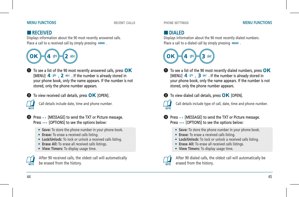 44 45RECENT CALLS PHONE SETTINGSMENU FUNCTIONS MENU FUNCTIONSHRECEIVEDDisplays information about the 90 most recently answered calls.Place a call to a received call by simply pressing .   To see a list of the 90 most recently answered calls, press [MENU]  ,   . If the number is already stored in your phone book, only the name appears. If the number is not stored, only the phone number appears.  To view received call details, press   [OPEN].Call details include date, time and phone number.   Press  [MESSAGE] to send the TXT or Picture message.  Press  [OPTIONS] to see the options below:After 90 received calls, the oldest call will automaticallybe erased from the history.HDIALEDDisplays information about the 90 most recently dialed numbers.Place a call to a dialed call by simply pressing .   To see a list of the 90 most recently dialed numbers, press [MENU]  ,   . If the number is already stored in your phone book, only the name appears. If the number is not stored, only the phone number appears.  To view dialed call details, press   [OPEN].Call details include type of call, date, time and phone number.   Press  [MESSAGE] to send the TXT or Picture message.  Press  [OPTIONS] to see the options below:After 90 dialed calls, the oldest call will automatically be erased from the history.•Save: To store the phone number in your phone book.•Erase: To erase a received calls listing.•Lock/Unlock: To lock or unlock a received calls listing. •Erase All: To erase all received calls listings.•View Timers: To display usage time.•Save: To store the phone number in your phone book.•Erase: To erase a received calls listing.•Lock/Unlock: To lock or unlock a received calls listing. •Erase All: To erase all received calls listings.•View Timers: To display usage time.