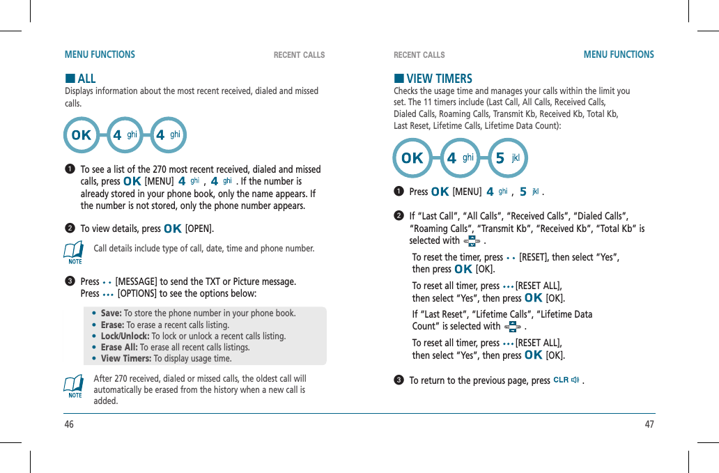 46 47RECENT CALLS RECENT CALLSMENU FUNCTIONS MENU FUNCTIONSHALLDisplays information about the most recent received, dialed and missed calls.   To see a list of the 270 most recent received, dialed and missed calls, press   [MENU]   ,   . If the number is already stored in your phone book, only the name appears. If the number is not stored, only the phone number appears.  To view details, press   [OPEN].Call details include type of call, date, time and phone number.   Press  [MESSAGE] to send the TXT or Picture message.  Press  [OPTIONS] to see the options below:After 270 received, dialed or missed calls, the oldest call will automatically be erased from the history when a new call is added.HVIEW TIMERSChecks the usage time and manages your calls within the limit youset. The 11 timers include (Last Call, All Calls, Received Calls,Dialed Calls, Roaming Calls, Transmit Kb, Received Kb, Total Kb,Last Reset, Lifetime Calls, Lifetime Data Count):  Press  [MENU]   ,  .   If “Last Call”, “All Calls”, “Received Calls”, “Dialed Calls”, “Roaming Calls”, “Transmit Kb”, “Received Kb”, “Total Kb” is selected with   .To reset the timer, press   [RESET], then select “Yes”,  then press   [OK].To reset all timer, press  [RESET ALL],    then select “Yes”, then press   [OK].If “Last Reset”, “Lifetime Calls”, “Lifetime DataCount” is selected with   .To reset all timer, press  [RESET ALL],    then select “Yes”, then press   [OK].  To return to the previous page, press   .•Save: To store the phone number in your phone book.•Erase: To erase a recent calls listing.•Lock/Unlock: To lock or unlock a recent calls listing. •Erase All: To erase all recent calls listings.•View Timers: To display usage time.