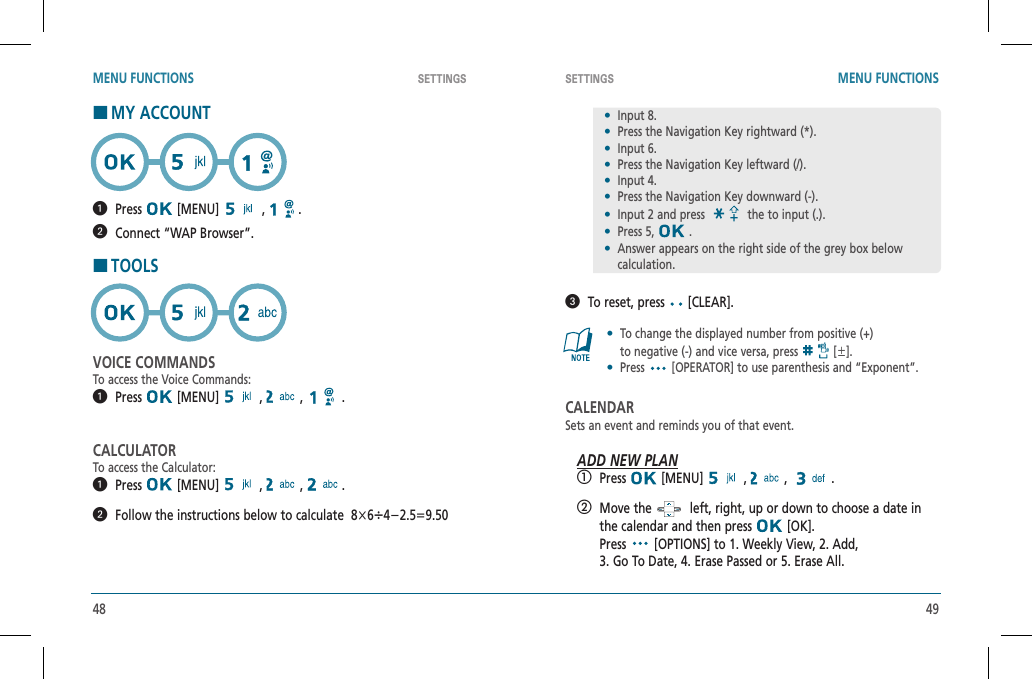 48 49SETTINGS SETTINGSMENU FUNCTIONS MENU FUNCTIONSHMY ACCOUNT  Press  [MENU]   ,   .  Connect “WAP Browser”.HTOOLSVOICE COMMANDSTo access the Voice Commands:  Press  [MENU]   ,   ,   .CALCULATORTo access the Calculator:  Press  [MENU]   ,   ,   .   Follow the instructions below to calculate  8҂6앦4Ҁ2.5҃9.50   To reset, press   [CLEAR].•To change the displayed number from positive (+)  to negative (-) and vice versa, press [앐].•  Press [OPERATOR] to use parenthesis and “Exponent”.CALENDARSets an event and reminds you of that event.ADD NEW PLAN  Press  [MENU]   ,   ,   .   Move the    left, right, up or down to choose a date in the calendar and then press   [OK].      Press  [OPTIONS] to 1. Weekly View, 2. Add,    3. Go To Date, 4. Erase Passed or 5. Erase All.•  Input 8.•  Press the Navigation Key rightward (*).•  Input 6.•  Press the Navigation Key leftward (/).•  Input 4.•  Press the Navigation Key downward (-).•  Input 2 and press the to input (.).•  Press 5, .•Answer appears on the right side of the grey box below calculation.