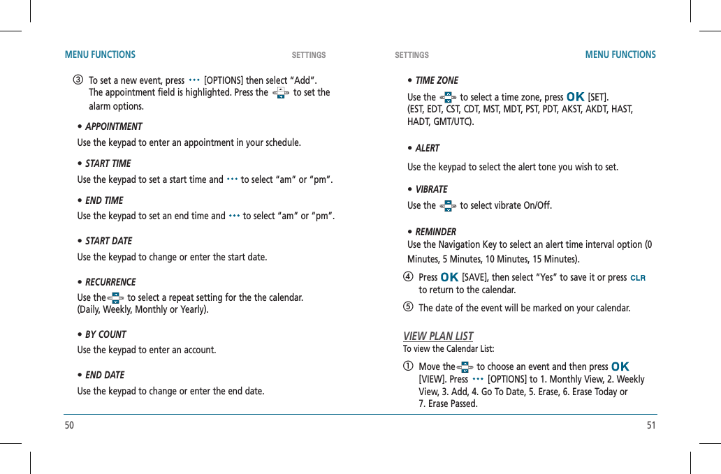 50 51SETTINGS SETTINGSMENU FUNCTIONS MENU FUNCTIONS   To set a new event, press   [OPTIONS] then select “Add”.  The appointment field is highlighted. Press the   to set the alarm options.•APPOINTMENTUse the keypad to enter an appointment in your schedule.•START TIMEUse the keypad to set a start time and   to select “am” or “pm”.•END TIMEUse the keypad to set an end time and   to select “am” or “pm”.•START DATEUse the keypad to change or enter the start date.•RECURRENCEUse the  to select a repeat setting for the the calendar.  (Daily, Weekly, Monthly or Yearly).•BY COUNTUse the keypad to enter an account.•END DATEUse the keypad to change or enter the end date.•TIME ZONEUse the   to select a time zone, press   [SET].  (EST, EDT, CST, CDT, MST, MDT, PST, PDT, AKST, AKDT, HAST, HADT, GMT/UTC).•ALERTUse the keypad to select the alert tone you wish to set.•VIBRATEUse the   to select vibrate On/Off.•REMINDERUse the Navigation Key to select an alert time interval option (0 Minutes, 5 Minutes, 10 Minutes, 15 Minutes).   Press  [SAVE], then select “Yes” to save it or press to return to the calendar.  The date of the event will be marked on your calendar.VIEW PLAN LISTTo view the Calendar List:   Move the  to choose an event and then press [VIEW]. Press   [OPTIONS] to 1. Monthly View, 2. Weekly View, 3. Add, 4. Go To Date, 5. Erase, 6. Erase Today or    7. Erase Passed. 