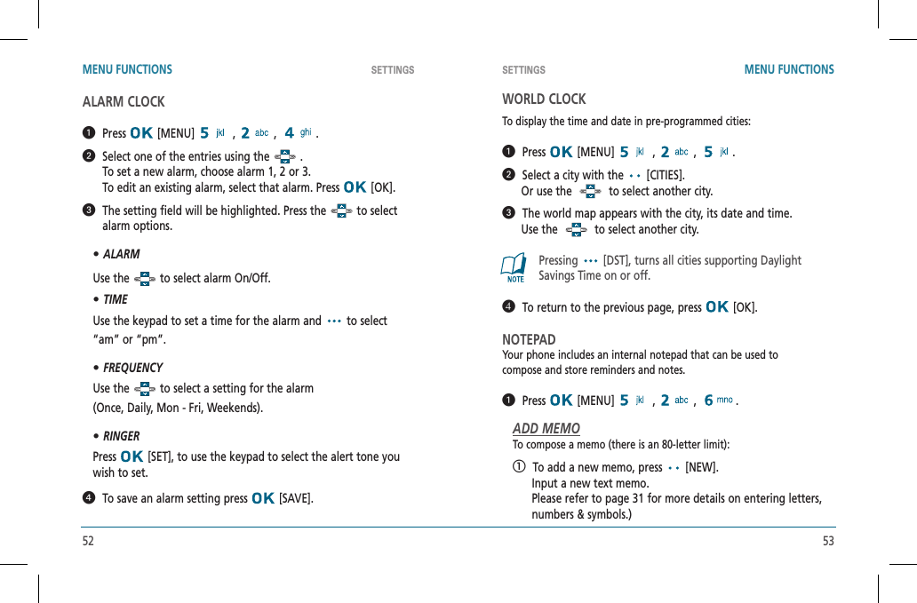 52 53SETTINGS SETTINGSMENU FUNCTIONS MENU FUNCTIONSALARM CLOCK  Press  [MENU]   ,   ,   .   Select one of the entries using the   .   To set a new alarm, choose alarm 1, 2 or 3.    To edit an existing alarm, select that alarm. Press   [OK].   The setting field will be highlighted. Press the   to select alarm options.•ALARMUse the   to select alarm On/Off.•TIMEUse the keypad to set a time for the alarm and   to select “am” or “pm”.•FREQUENCYUse the   to select a setting for the alarm    (Once, Daily, Mon - Fri, Weekends).•RINGERPress  [SET], to use the keypad to select the alert tone you wish to set.  To save an alarm setting press   [SAVE].WORLD CLOCKTo display the time and date in pre-programmed cities:  Press  [MENU]   ,   ,  .   Select a city with the   [CITIES].      Or use the     to select another city.   The world map appears with the city, its date and time.      Use the     to select another city.Pressing [DST], turns all cities supporting Daylight Savings Time on or off.   To return to the previous page, press   [OK].NOTEPADYour phone includes an internal notepad that can be used tocompose and store reminders and notes.  Press  [MENU]   ,   ,  .ADD MEMOTo compose a memo (there is an 80-letter limit):   To add a new memo, press   [NEW].      Input a new text memo.           Please refer to page 31 for more details on entering letters,         numbers &amp; symbols.)