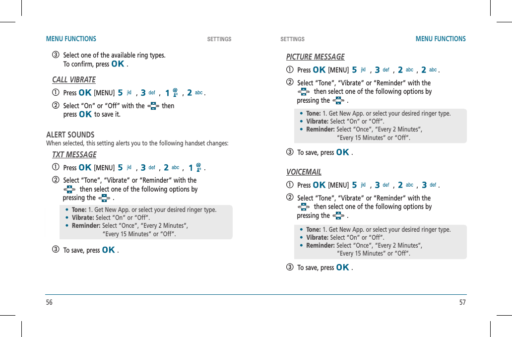 56 57SETTINGS SETTINGS MENU FUNCTIONS MENU FUNCTIONS   Select one of the available ring types.    To confirm, press   .CALL VIBRATE   Press  [MENU]   ,   ,   ,  .   Select “On” or “Off” with the   then    press  to save it.ALERT SOUNDSWhen selected, this setting alerts you to the following handset changes:TXT MESSAGE   Press  [MENU]   ,   ,   ,  .   Select “Tone”, “Vibrate” or “Reminder” with the  then select one of the following options by        pressing the   .   To save, press   .PICTURE MESSAGE   Press  [MENU]   ,   ,   ,  .   Select “Tone”, “Vibrate” or “Reminder” with the  then select one of the following options by        pressing the   .   To save, press   .VOICEMAIL   Press  [MENU]   ,   ,   ,  .   Select “Tone”, “Vibrate” or “Reminder” with the  then select one of the following options by        pressing the   .   To save, press   .•Tone: 1. Get New App. or select your desired ringer type.•Vibrate: Select “On” or “Off”.•Reminder: Select “Once”, “Every 2 Minutes”,          “Every 15 Minutes” or “Off”.•Tone: 1. Get New App. or select your desired ringer type.•Vibrate: Select “On” or “Off”.•Reminder: Select “Once”, “Every 2 Minutes”,          “Every 15 Minutes” or “Off”.•Tone: 1. Get New App. or select your desired ringer type.•Vibrate: Select “On” or “Off”.•Reminder: Select “Once”, “Every 2 Minutes”,          “Every 15 Minutes” or “Off”.