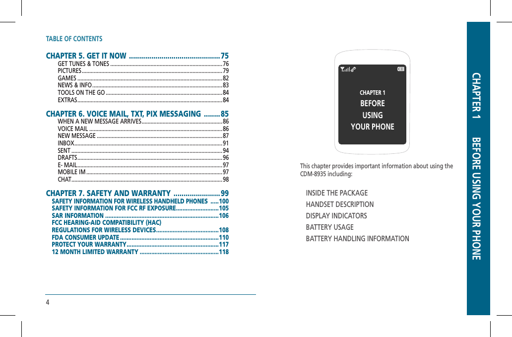 TABLE OF CONTENTS4CHAPTER 5. GET IT NOW  .............................................75GET TUNES &amp; TONES ...........................................................................76PICTURES .............................................................................................. 79GAMES .................................................................................................82NEWS &amp; INFO .......................................................................................83TOOLS ON THE GO ..............................................................................84 EXTRAS .................................................................................................84 CHAPTER 6. VOICE MAIL, TXT, PIX MESSAGING  ........85WHEN A NEW MESSAGE ARRIVES ......................................................86VOICE MAIL .........................................................................................86 NEW MESSAGE ....................................................................................87  INBOX ...................................................................................................91   SENT .....................................................................................................94DRAFTS .................................................................................................96E- MAIL ................................................................................................. 97MOBILE IM ...........................................................................................97CHAT .....................................................................................................98CHAPTER 7. SAFETY AND WARRANTY  .......................99SAFETY INFORMATION FOR WIRELESS HANDHELD PHONES  .....100SAFETY INFORMATION FOR FCC RF EXPOSURE ..........................105SAR INFORMATION .....................................................................106 FCC HEARING-AID COMPATIBILITY (HAC)REGULATIONS FOR WIRELESS DEVICES ......................................108 FDA CONSUMER UPDATE ............................................................110PROTECT YOUR WARRANTY ........................................................117 12 MONTH LIMITED WARRANTY ................................................118 This chapter provides important information about using theCDM-8935 including:INSIDE THE PACKAGEHANDSET DESCRIPTIONDISPLAY INDICATORSBATTERY USAGEBATTERY HANDLING INFORMATIONCHAPTER 1 BEFOREUSINGYOUR PHONECHAPTER 1       BEFORE USING YOUR PHONE