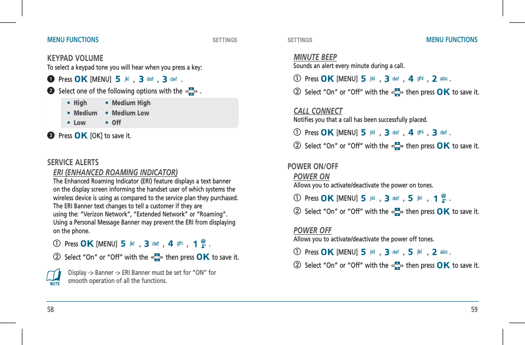 58 59SETTINGS SETTINGS MENU FUNCTIONS MENU FUNCTIONSKEYPAD VOLUMETo select a keypad tone you will hear when you press a key:  Press  [MENU]   ,   ,   .   Select one of the following options with the   .  Press  [OK] to save it.SERVICE ALERTSERI (ENHANCED ROAMING INDICATOR)The Enhanced Roaming Indicator (ERI) feature displays a text banneron the display screen informing the handset user of which systems thewireless device is using as compared to the service plan they purchased. The ERI Banner text changes to tell a customer if they areusing the: “Verizon Network”, “Extended Network” or “Roaming”.Using a Personal Message Banner may prevent the ERI from displayingon the phone.   Press  [MENU]   ,   ,   ,  .   Select “On” or “Off” with the   then press   to save it.Display -&gt; Banner -&gt; ERI Banner must be set for “ON” forsmooth operation of all the functions.MINUTE BEEPSounds an alert every minute during a call.   Press  [MENU]   ,   ,   ,  .   Select “On” or “Off” with the   then press   to save it.CALL CONNECTNotifies you that a call has been successfully placed.   Press  [MENU]   ,   ,   ,  .   Select “On” or “Off” with the   then press   to save it.POWER ON/OFFPOWER ONAllows you to activate/deactivate the power on tones.   Press  [MENU]   ,   ,   ,  .   Select “On” or “Off” with the   then press   to save it.POWER OFFAllows you to activate/deactivate the power off tones.   Press  [MENU]   ,   ,   ,  .   Select “On” or “Off” with the   then press   to save it.•High•Medium High•Medium•Medium Low•Low•Off