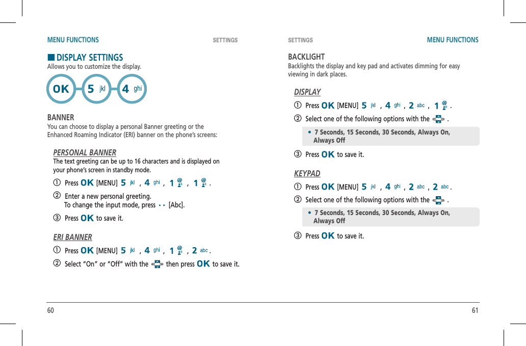 60 61SETTINGS SETTINGS MENU FUNCTIONS MENU FUNCTIONSHDISPLAY SETTINGSAllows you to customize the display.BANNERYou can choose to display a personal Banner greeting or theEnhanced Roaming Indicator (ERI) banner on the phone’s screens:PERSONAL BANNERThe text greeting can be up to 16 characters and is displayed onyour phone’s screen in standby mode.   Press  [MENU]   ,   ,   ,  .   Enter a new personal greeting.      To change the input mode, press   [Abc].   Press  to save it.ERI BANNER   Press  [MENU]   ,   ,   ,  .   Select “On” or “Off” with the   then press   to save it.BACKLIGHTBacklights the display and key pad and activates dimming for easyviewing in dark places.DISPLAY   Press  [MENU]   ,   ,   ,  .   Select one of the following options with the   .   Press  to save it.KEYPAD   Press  [MENU]   ,   ,   ,  .   Select one of the following options with the   .   Press  to save it.•7 Seconds, 15 Seconds, 30 Seconds, Always On,          Always Off•7 Seconds, 15 Seconds, 30 Seconds, Always On,          Always Off