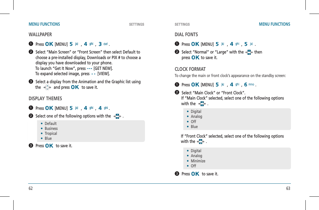 62 63SETTINGS SETTINGSMENU FUNCTIONS MENU FUNCTIONSWALLPAPER  Press  [MENU]   ,   ,  .   Select “Main Screen” or “Front Screen” then select Default to choose a pre-installed display, Downloads or PIX # to choose a display you have downloaded to your phone.      To launch “Get It Now”, press   [GET NEW].      To expand selected image, press   [VIEW].  Select a display from the Animation and the Graphic list using      the     and press    to save it.DISPLAY THEMES  Press  [MENU]   ,   ,  .   Select one of the following options with the  .  Press   to save it.DIAL FONTS  Press  [MENU]   ,   ,  .   Select “Normal” or “Large” with the   then    press  to save it.CLOCK FORMATTo change the main or front clock’s appearance on the standby screen:  Press  [MENU]   ,   ,  .   Select “Main Clock” or “Front Clock”.      If “Main Clock” selected, select one of the following options       with the    .      If “Front Clock” selected, select one of the following options with the   .  Press   to save it.•  Default•  Business•  Tropical•  Blue•  Digital•  Analog•  Off•  Blue•  Digital•  Analog•  Minimize•  Off