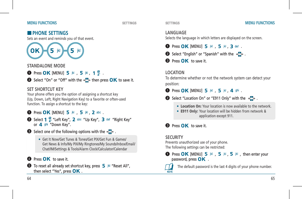 64 65SETTINGS SETTINGSMENU FUNCTIONS MENU FUNCTIONSHPHONE SETTINGSSets an event and reminds you of that event.STANDALONE MODE  Press  [MENU]   ,  , .  Select “On” or “Off” with the   then press   to save it.SET SHORTCUT KEYYour phone offers you the option of assigning a shortcut key(Up, Down, Left, Right Navigation Key) to a favorite or often-usedfunction. To assign a shortcut to the key:  Press  [MENU]   ,  , .   Select  “Left Key”,   “Up Key”,   “Right Key”  or  “Down Key”.   Select one of the following options with the   .   Press   to save it.   To reset all already set shortcut key, press  “Reset All”,  then select “Yes”, press   .LANGUAGESelects the language in which letters are displayed on the screen.  Press  [MENU]   ,  , .  Select “English” or “Spanish” with the  .   Press   to save it.LOCATIONTo determine whether or not the network system can detect your position:  Press  [MENU]   ,  , .  Select “Location On” or “E911 Only” with the    .   Press   to save it.SECURITYPrevents unauthorized use of your phone.      The following settings can be restricted:  Press  [MENU]   ,  ,,  then enter your        password, press    .The default password is the last 4 digits of your phone number.•  Get It Now/Get Tunes &amp; Tones/Get PIX/Get Fun &amp; Games/    Get News &amp; Info/My PIX/My Ringtones/My Sounds/Inbox/Email/    Chat/IM/Settings &amp; Tools/Alarm Clock/Calculator/Calendar•Location On: Your location is now available to the network.•E911 Only: Your location will be hidden from network &amp; application except 911.