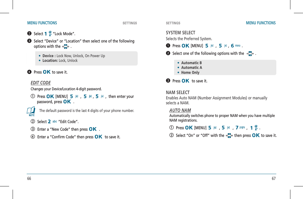 66 67SETTINGS SETTINGSMENU FUNCTIONS MENU FUNCTIONS   Select  “Lock Mode”.   Select “Device” or “Location” then select one of the following options with the   .  Press  to save it.EDIT CODEChanges your Device/Location 4-digit password.  Press  [MENU]   ,  ,,  then enter your        password, press    .The default password is the last 4 digits of your phone number.   Select  “Edit Code”.   Enter a “New Code” then press    .   Enter a “Confirm Code” then press    to save it.SYSTEM SELECTSelects the Preferred System.  Press  [MENU]   ,  , .  Select one of the following options with the    .   Press   to save it.NAM SELECTEnables Auto NAM (Number Assignment Modules) or manuallyselects a NAM.AUTO NAMAutomatically switches phone to proper NAM when you have multipleNAM registrations.   Press  [MENU]   ,   ,   ,  .   Select “On” or “Off” with the   then press   to save it.•Device : Lock Now, Unlock, On Power Up•Location: Lock, Unlock•Automatic B•Automatic A•Home Only
