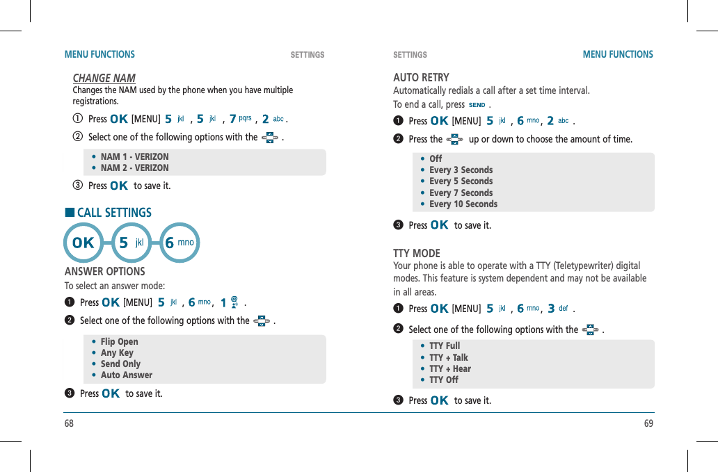 68 69SETTINGS SETTINGSMENU FUNCTIONS MENU FUNCTIONSCHANGE NAMChanges the NAM used by the phone when you have multipleregistrations.   Press  [MENU]   ,   ,   ,  .   Select one of the following options with the   .   Press   to save it.HCALL SETTINGSANSWER OPTIONSTo select an answer mode:  Press  [MENU]   ,  , .  Select one of the following options with the   .  Press   to save it.AUTO RETRYAutomatically redials a call after a set time interval.To end a call, press  .  Press  [MENU]   ,  , .  Press the    up or down to choose the amount of time.  Press   to save it.TTY MODEYour phone is able to operate with a TTY (Teletypewriter) digitalmodes. This feature is system dependent and may not be availablein all areas.  Press  [MENU]   ,  , .  Select one of the following options with the   .  Press   to save it.•NAM 1 - VERIZON•NAM 2 - VERIZON•Flip Open•Any Key•Send Only•Auto Answer•Off•Every 3 Seconds•Every 5 Seconds•Every 7 Seconds•Every 10 Seconds•TTY Full•TTY + Talk•TTY + Hear•TTY Off