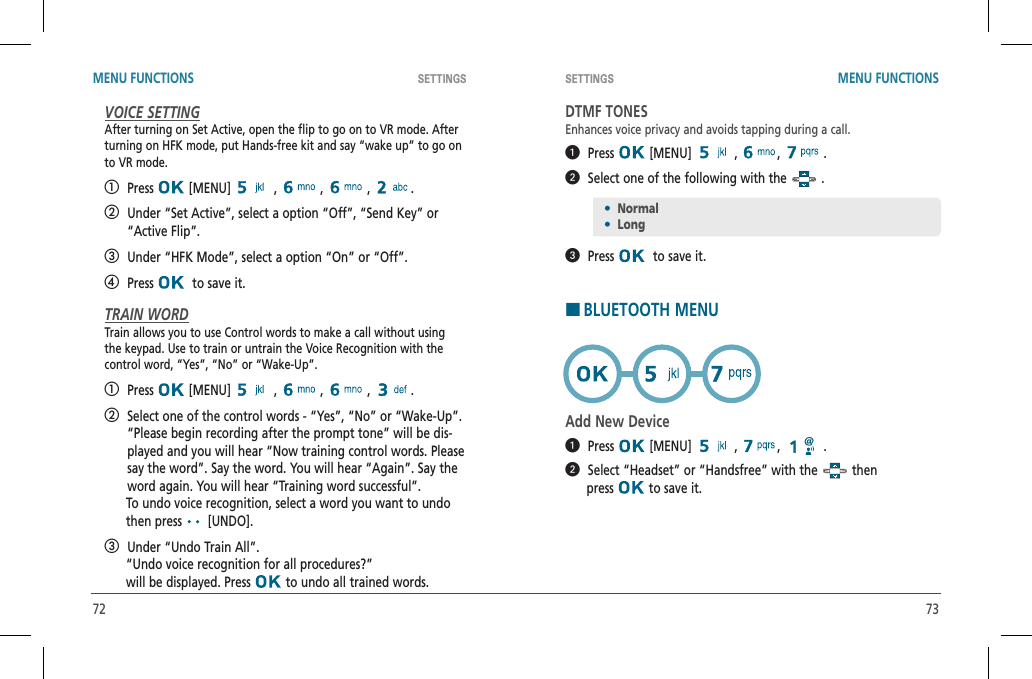 72 73SETTINGS SETTINGSMENU FUNCTIONS MENU FUNCTIONSVOICE SETTINGAfter turning on Set Active, open the flip to go on to VR mode. Afterturning on HFK mode, put Hands-free kit and say “wake up” to go onto VR mode.   Press  [MENU]   ,   ,   ,  .   Under “Set Active”, select a option “Off”, “Send Key” or “Active Flip”.    Under “HFK Mode”, select a option “On” or “Off”.   Press   to save it.TRAIN WORDTrain allows you to use Control words to make a call without usingthe keypad. Use to train or untrain the Voice Recognition with thecontrol word, “Yes”, “No” or “Wake-Up”.   Press  [MENU]   ,   ,   ,  .   Select one of the control words - “Yes”, “No” or “Wake-Up”. “Please begin recording after the prompt tone” will be dis-played and you will hear “Now training control words. Please say the word”. Say the word. You will hear “Again”. Say the word again. You will hear “Training word successful”.      To undo voice recognition, select a word you want to undo        then press   [UNDO].   Under “Undo Train All”.      “Undo voice recognition for all procedures?”      will be displayed. Press   to undo all trained words.DTMF TONESEnhances voice privacy and avoids tapping during a call.  Press  [MENU]   ,  , .  Select one of the following with the   .  Press   to save it.HBLUETOOTH MENUAdd New Device  Press  [MENU]   ,  , .  Select “Headset” or “Handsfree” with the   then           press   to save it.•Normal•Long