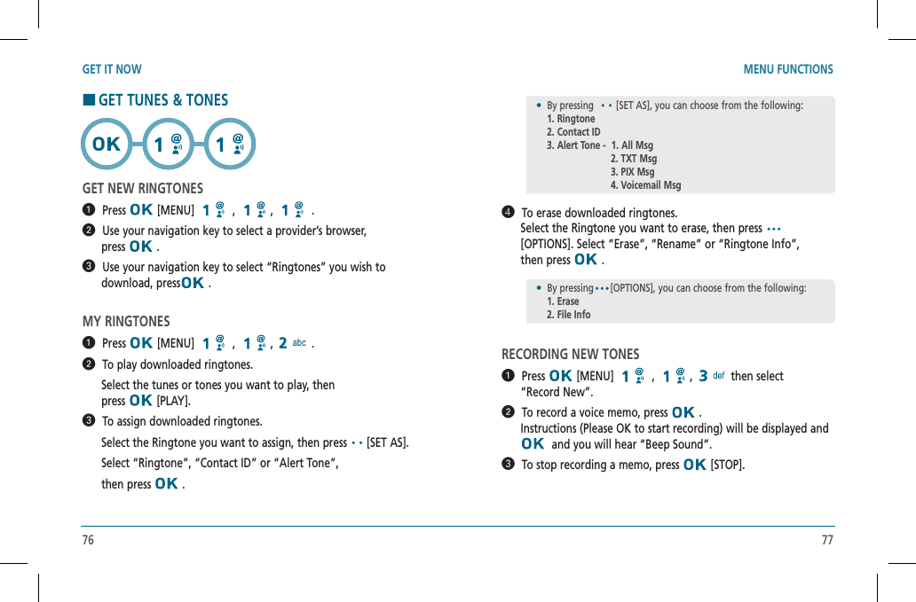 76 77GET IT NOW MENU FUNCTIONS  To erase downloaded ringtones.           Select the Ringtone you want to erase, then press       [OPTIONS]. Select “Erase”, “Rename” or “Ringtone Info”,        then press   .RECORDING NEW TONES  Press  [MENU]   ,  , then select      “Record New”.  To record a voice memo, press   .         Instructions (Please OK to start recording) will be displayed and    and you will hear “Beep Sound”.  To stop recording a memo, press   [STOP].•  By pressing  [SET AS], you can choose from the following:  1. Ringtone    2. Contact ID    3. Alert Tone -  1. All Msg     2. TXT Msg     3. PIX Msg     4. Voicemail MsgHGET TUNES &amp; TONESGET NEW RINGTONES  Press  [MENU]   ,  , .  Use your navigation key to select a provider’s browser,        press   .  Use your navigation key to select “Ringtones” you wish to        download, press  .MY RINGTONES  Press  [MENU]   ,  , .  To play downloaded ringtones.      Select the tunes or tones you want to play, then          press   [PLAY].  To assign downloaded ringtones.      Select the Ringtone you want to assign, then press  [SET AS].        Select “Ringtone”, “Contact ID” or “Alert Tone”,        then press   .•  By pressing [OPTIONS], you can choose from the following:  1. Erase    2. File Info