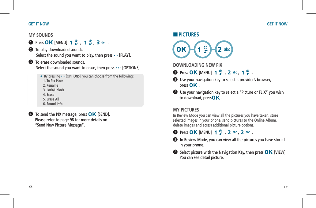78 79GET IT NOW GET IT NOWMY SOUNDS  Press  [MENU]   ,  , .  To play downloaded sounds.             Select the sound you want to play, then press  [PLAY].  To erase downloaded sounds.            Select the sound you want to erase, then press   [OPTIONS].  To send the PIX message, press   [SEND].         Please refer to page 98 for more details on          “Send New Picture Message”.HPICTURESDOWNLOADING NEW PIX  Press  [MENU]   ,  , .  Use your navigation key to select a provider’s browser,        press   .  Use your navigation key to select a “Picture or FLIX” you wish         to download, press  .MY PICTURESIn Review Mode you can view all the pictures you have taken, storeselected images in your phone, send pictures to the Online Album,delete images and access additional picture options.  Press  [MENU]   ,  , .  In Review Mode, you can view all the pictures you have stored      in your phone.  Select picture with the Navigation Key, then press   [VIEW].        You can see detail picture.•  By pressing [OPTIONS], you can choose from the following: 1. To Pix Place   2. Rename   3. Lock/Unlock   4. Erase   5. Erase All   6. Sound Info