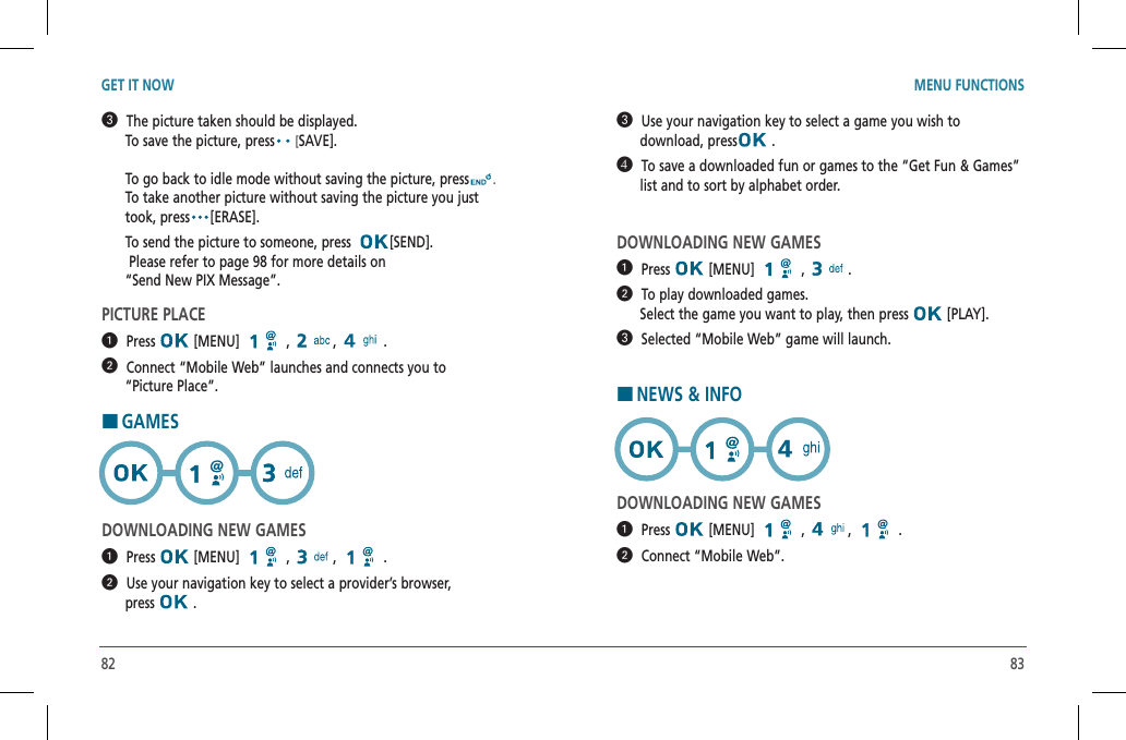 82 83GET IT NOW MENU FUNCTIONS  The picture taken should be displayed.          To save the picture, press [SAVE].                                             To go back to idle mode without saving the picture, press .      To take another picture without saving the picture you just        took, press [ERASE].      To send the picture to someone, press   [SEND].       Please refer to page 98 for more details on         “Send New PIX Message”.PICTURE PLACE   Press  [MENU]   ,  , .  Connect “Mobile Web” launches and connects you to        “Picture Place”.HGAMESDOWNLOADING NEW GAMES  Press  [MENU]   ,  , .  Use your navigation key to select a provider’s browser,        press   .  Use your navigation key to select a game you wish to        download, press  .  To save a downloaded fun or games to the “Get Fun &amp; Games”        list and to sort by alphabet order.DOWNLOADING NEW GAMES  Press  [MENU]   ,  .  To play downloaded games.           Select the game you want to play, then press   [PLAY].  Selected “Mobile Web” game will launch.HNEWS &amp; INFODOWNLOADING NEW GAMES  Press  [MENU]   ,  , .  Connect “Mobile Web”.