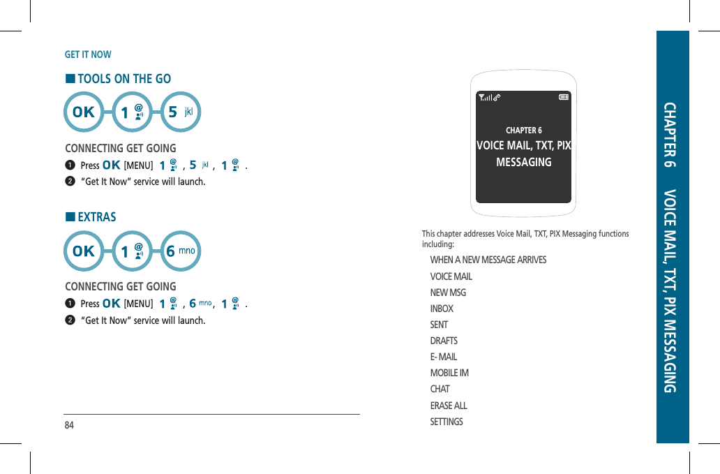 84GET IT NOWHTOOLS ON THE GOCONNECTING GET GOING  Press  [MENU]   ,  , .  “Get It Now” service will launch.HEXTRASCONNECTING GET GOING  Press  [MENU]   ,  , .  “Get It Now” service will launch.This chapter addresses Voice Mail, TXT, PIX Messaging functionsincluding:WHEN A NEW MESSAGE ARRIVESVOICE MAILNEW MSGINBOXSENTDRAFTSE- MAILMOBILE IMCHATERASE ALLSETTINGSCHAPTER 6VOICE MAIL, TXT, PIXMESSAGINGCHAPTER 6      VOICE MAIL, TXT, PIX MESSAGING