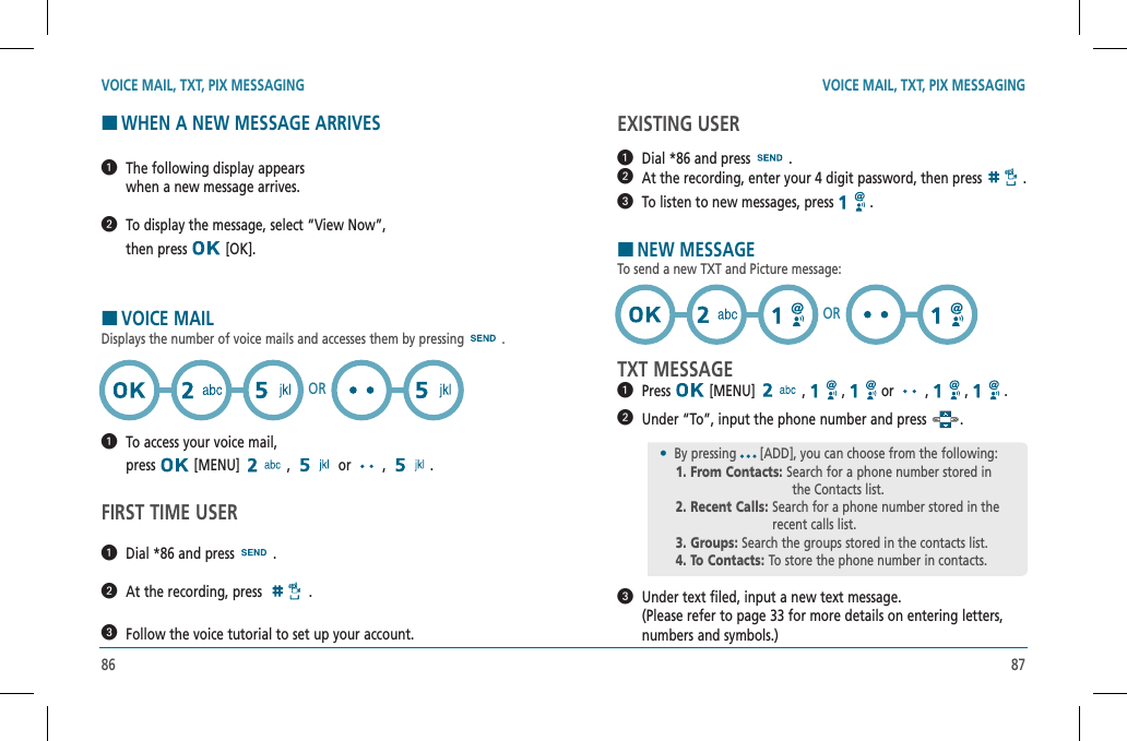 86 87EXISTING USER  Dial *86 and press   .   At the recording, enter your 4 digit password, then press   .  To listen to new messages, press   .HNEW MESSAGETo send a new TXT and Picture message:TXT MESSAGE  Press  [MENU]   ,   ,   or   ,   ,   .    Under “To”, input the phone number and press  .   Under text filed, input a new text message.   (Please refer to page 33 for more details on entering letters, numbers and symbols.)VOICE MAIL, TXT, PIX MESSAGING VOICE MAIL, TXT, PIX MESSAGINGHWHEN A NEW MESSAGE ARRIVES   The following display appears      when a new message arrives.   To display the message, select “View Now”,    then press   [OK].HVOICE MAILDisplays the number of voice mails and accesses them by pressing .   To access your voice mail,      press  [MENU]   ,   or   ,  .FIRST TIME USER  Dial *86 and press   .  At the recording, press   .  Follow the voice tutorial to set up your account.OR•  By pressing [ADD], you can choose from the following:    1. From Contacts: Search for a phone number stored in                the Contacts list.    2. Recent Calls:  Search for a phone number stored in the recent calls list.    3. Groups: Search the groups stored in the contacts list.    4. To Contacts: To store the phone number in contacts.OR