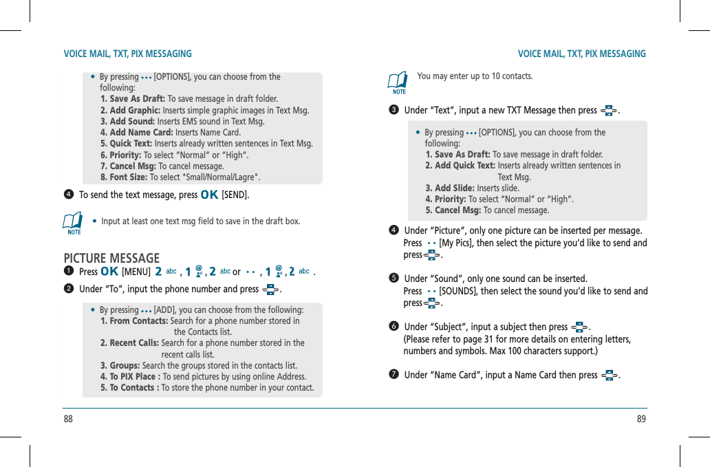 88 89  To send the text message, press   [SEND].•  Input at least one text msg field to save in the draft box.PICTURE MESSAGE  Press  [MENU]   ,   ,   or   ,   ,   .    Under “To”, input the phone number and press  .•By pressing [OPTIONS], you can choose from the    following:    1. Save As Draft: To save message in draft folder.      2. Add Graphic:  Inserts simple graphic images in Text Msg.    3. Add Sound: Inserts EMS sound in Text Msg.    4. Add Name Card:  Inserts Name Card.    5. Quick Text:  Inserts already written sentences in Text Msg.    6. Priority: To select “Normal” or “High”.    7. Cancel Msg: To cancel message.    8. Font Size: To select &quot;Small/Normal/Lagre&quot;.•  By pressing [ADD], you can choose from the following:    1. From Contacts: Search for a phone number stored in                the Contacts list.    2. Recent Calls:  Search for a phone number stored in the recent calls list.    3. Groups: Search the groups stored in the contacts list.    4. To PIX Place : To send pictures by using online Address.    5. To Contacts : To store the phone number in your contact.You may enter up to 10 contacts.   Under “Text”, input a new TXT Message then press  .  Under “Picture”, only one picture can be inserted per message.      Press  [My Pics], then select the picture you’d like to send and         press .  Under “Sound”, only one sound can be inserted.      Press  [SOUNDS], then select the sound you’d like to send and        press .  Under “Subject”, input a subject then press  .      (Please refer to page 31 for more details on entering letters,      numbers and symbols. Max 100 characters support.)  Under “Name Card”, input a Name Card then press  .•By pressing [OPTIONS], you can choose from the    following:    1. Save As Draft: To save message in draft folder.      2. Add Quick Text:  Inserts already written sentences in Text Msg.    3. Add Slide: Inserts slide.    4. Priority: To select “Normal” or “High”.    5. Cancel Msg: To cancel message.VOICE MAIL, TXT, PIX MESSAGING VOICE MAIL, TXT, PIX MESSAGING