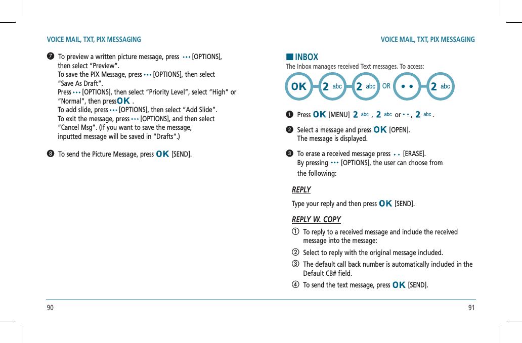 90 91VOICE MAIL, TXT, PIX MESSAGING VOICE MAIL, TXT, PIX MESSAGING  To preview a written picture message, press  [OPTIONS],             then select “Preview”.      To save the PIX Message, press [OPTIONS], then  select            “Save As Draft”.      Press [OPTIONS], then select “Priority Level”, select “High” or        “Normal”, then press  .      To add slide, press [OPTIONS], then select “Add Slide”.      To exit the message, press [OPTIONS], and then select          “Cancel Msg”. (If you want to save the message,                inputted message will be saved in “Drafts”.)  To send the Picture Message, press   [SEND].HINBOXThe Inbox manages received Text messages. To access:  Press  [MENU]   ,   or   ,  .   Select a message and press   [OPEN].    The message is displayed.   To erase a received message press   [ERASE].    By pressing   [OPTIONS], the user can choose from  the following:REPLYType your reply and then press   [SEND].REPLY W. COPY   To reply to a received message and include the received  message into the message:   Select to reply with the original message included.   The default call back number is automatically included in the Default CB# field.   To send the text message, press   [SEND].OR
